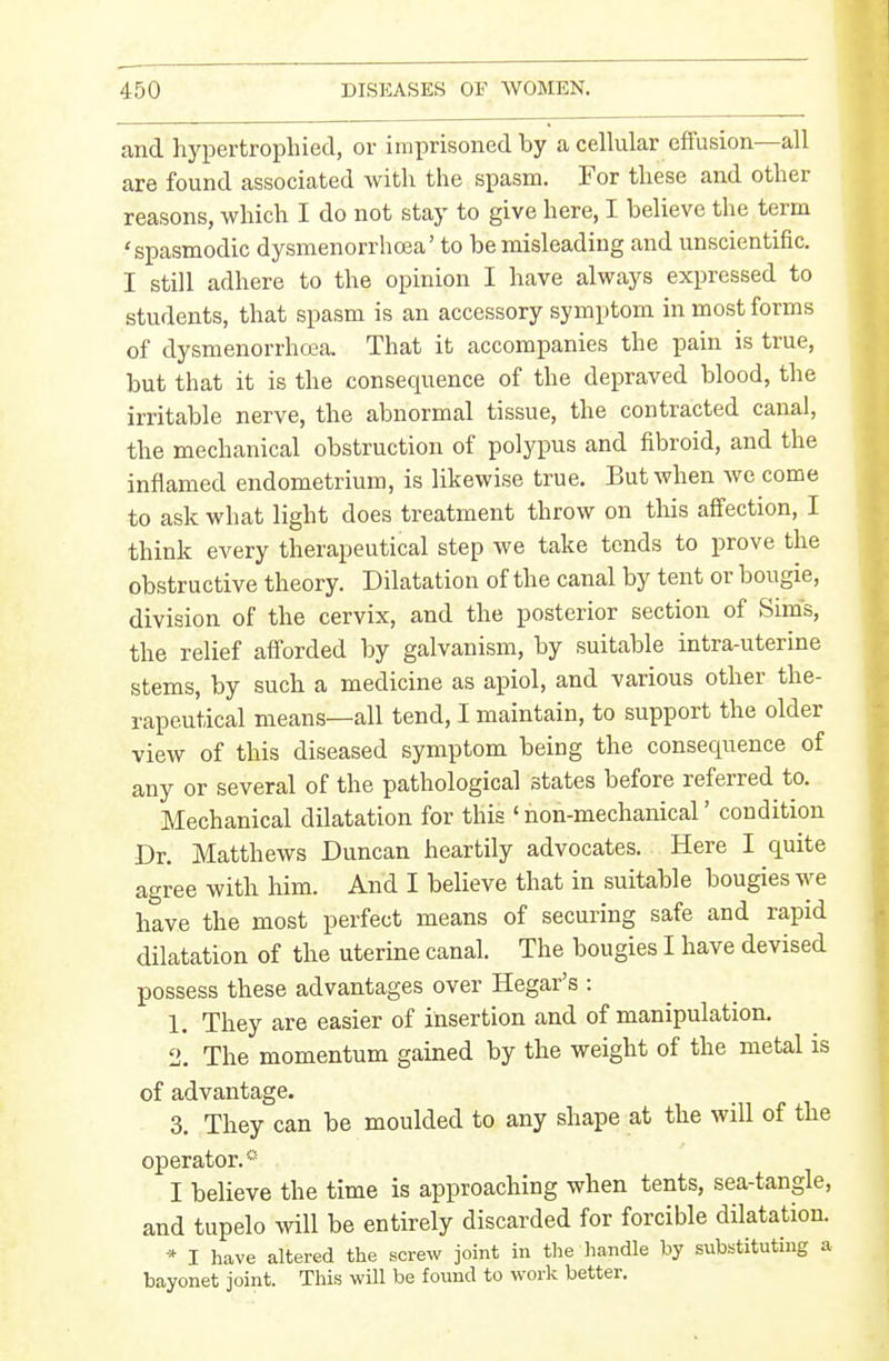 and hypertrophied, or imprisoned by a cellular effusion—all are found associated with the spasm. For these and other reasons, which I do not stay to give here, I believe the term 'spasmodic dysmenorrhoaa' to be misleading and unscientific. I still adhere to the opinion I have always expressed to students, that spasm is an accessory symptom in most forms of dysmenorrho^a. That it accompanies the pain is true, but that it is the consequence of the depraved blood, the irritable nerve, the abnormal tissue, the contracted canal, the mechanical obstruction of polypus and fibroid, and the inflamed endometrium, is likewise true. But when we come to ask what light does treatment throw on this affection, I think every therapeutical step we take tends to prove the obstructive theory. Dilatation of the canal by tent or bougie, division of the cervix, and the posterior section of Sim's, the relief afforded by galvanism, by suitable intra-uterine stems, by such a medicine as apiol, and various other the- rapeutical means—all tend, I maintain, to support the older view of this diseased symptom being the consequence of any or several of the pathological states before referred to. Mechanical dilatation for this ' non-mechanical' condition Dr. Matthews Duncan heartily advocates. Here I quite agree with him. And I believe that in suitable bougies we have the most perfect means of securing safe and rapid dilatation of the uterine canal. The bougies I have devised possess these advantages over Hegar's : 1. They are easier of insertion and of manipulation. 2. The momentum gained by the weight of the metal is of advantage. 3. They can be moulded to any shape at the will of the operator.* I believe the time is approaching when tents, sea-tangle, and tupelo will be entirely discarded for forcible dilatation. * I have altered the screw joint in the handle by substituting a bayonet joint. This will be found to work better.