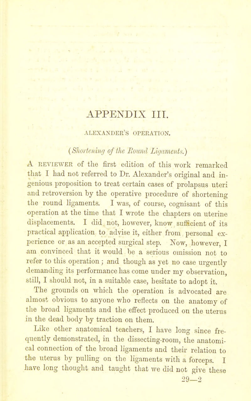 ALEXANDER'S OPERATION. (Shortening of the Bound Ligaments.) A REVIEWER of the first edition of tliis work remarked tliat I had not referred to Dr. Alexander's original and in- genious proposition to treat certain cases of prolapsus uteri and retroversion by the operative procedure of shortening the round ligaments. I was, of course, cognisant of this operation at the time that I wrote the chapters on uterine displacements. I did not, however, know sufficient of its practical application to advise it, either from personal ex- perience or as an accepted surgical step. Now, however, I am convinced that it would be a serious omission not to refer to this operation; and though as yet no case urgently demanding its performance has come under my observation, still, I should not, in a suitable case, hesitate to adopt it. The grounds on which the operation is advocated are almost obvious to anyone who reflects on the anatomy of the broad ligaments and the effect produced on the uterus in the dead body by traction on them. Like other anatomical teachers, I have long since fre- quently demonstrated, in the dissecting-room, the anatomi- cal connection of the broad ligaments and their relation to the uterus by pulling on the ligaments with a forceps. I have long thought and taught that we did not give these 29-^2