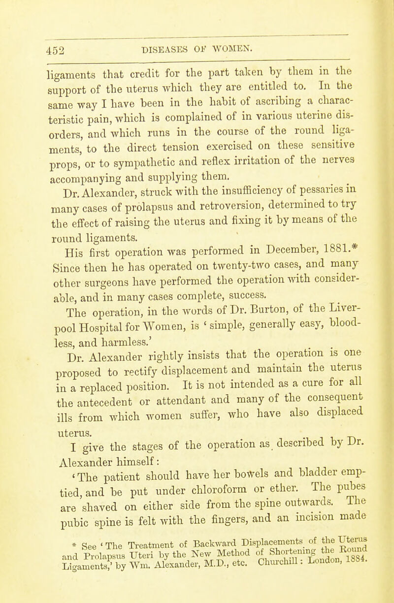 ligaments that credit for tlie part taken by them in the support of the uterus which they are entitled to. In the same way I have been in the habit of ascribing a charac- teristic pain, which is complained of in various uterine dis- orders, and which runs in the course of the round liga- ments, to the direct tension exercised on these sensitive props, or to sympathetic and reflex irritation of the nerves accompanying and supplying them. Dr. Alexander, struck with the insufficiency of pessaries in many cases of prolapsus and retroversion, determined to try the effect of raising the uterus and fixing it by means of the round ligaments. His first operation was performed in December, 1881.* Since then he has operated on twenty-two cases, and many other surgeons have performed the operation Avith consider- able, and in many cases complete, success. The operation, in the words of Dr. Burton, of the Liver- pool Hospital for Women, is ' simple, generally easy, blood- less, and harmless.' Dr. Alexander rightly insists that the operation is one proposed to rectify displacement and maintain the uterus in a replaced position. It is not intended as a cure for all the antecedent or attendant and many of the consequent ills from which women suffer, who have also displaced uterus. .•, 1 T, T\ I give the stages of the operation as described by Dr. Alexander himself: 'The patient should have her bowels and bladder emp- tied, and be put under chloroform or ether. The pubes are shaved on either side from the spine outwards. The pubic spine is felt with the fingers, and an incision made * See ' The Treatment of Backward Displacements of the Uterus and Prolap us UteH by the New Method of Shortening the Round Ligaments? by Wm. Alexander, M.D.. etc. Churchill: London. 1884.