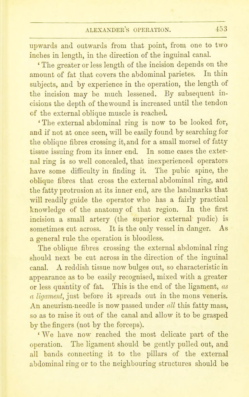 upwards and outwards from that point, from one to two inches in length, in the direction of the inguinal canal. ' The greater or less length of the incision depends on the amount of fat that covers the abdominal parietes. In thin subjects, and by experience in the operation, the length of the incision may be much lessened. By subsequent in- cisions the depth of the wound is increased until the tendon of the external oblique muscle is reached. ' The external abdominal ring is now to be looked for, and if not at once seen, will be easily found by searching for the oblique fibres crossing it, and for a small morsel of fatty tissue issuing from its inner end. In some cases the exter- nal ring is so well concealed, that inexperienced operators have some difficulty in finding it. The pubic spine, the oblique fibres that cross the external abdominal ring, and the fatty protrusion at its inner end, are the landmarks that will readilj'- guide the operator who has a fairly practical knowledge of the anatomy of that region. In the first incision a small artery (the superior external pudic) is sometimes cut across. It is the only vessel in danger. As a general rule the operation is bloodless. The oblique fibres crossing the external abdominal ring should next be cut across in the direction of the inguinal canal. A reddish tissue now bulges out, so characteristic in appearance as to be easily recognised, mixed with a greater or less quantity of fat. This is the end of the ligament, as a ligame?it, just before it spreads out in the mons veneris. An aneurism-needle is now passed under all this fatty mass, so as to raise it out of the canal and allow it to be grasped by the fingers (not by the forceps). ' We have now reached the most delicate part of the operation. The ligament should be gently pulled out, and all bands connecting it to the pillars of the external abdominal ring or to the neighbouring structures should be