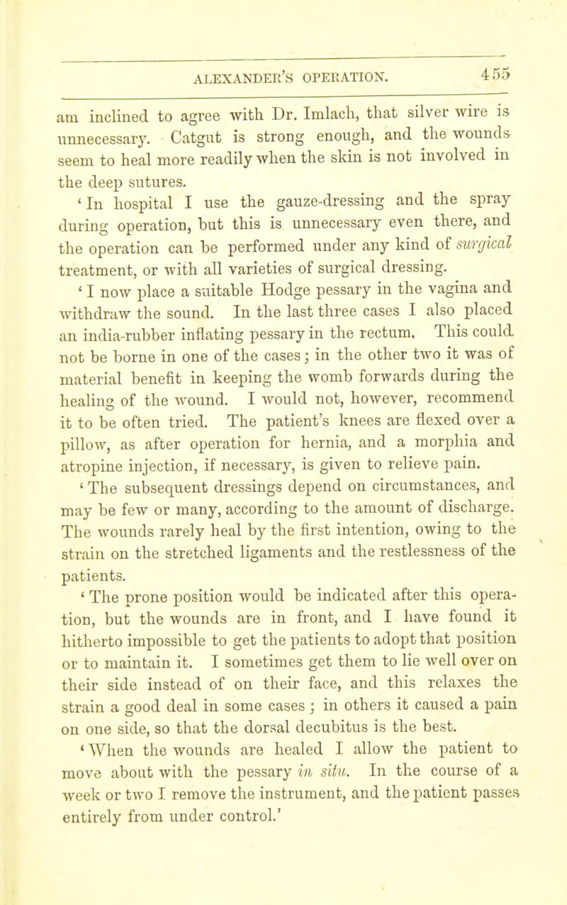 am inclined to agree with Dr. Imlach, that silver wire is nnnecessar3\ Catgut is strong enougli, and the wounds seem to heal more readily when the skin is not involved in the deep sutures. 'In hospital I use the gauze-dressing and the spray during operation, but this is unnecessary even there, and the operation can be performed under any kind of surgical treatment, or with all varieties of surgical dressing. ' I now place a suitable Hodge pessary in the vagina and withdraw the sound. In the last three cases I also placed an india-rubber inflating pessary in the rectum. This could not be borne in one of the cases; in the other two it was of material benefit in keeping the womb forwards during the healing of the wound. I would not, however, recommend it to be often tried. The patient's knees are flexed over a pillow, as after operation for hernia, and a morphia and atropine injection, if necessary, is given to relieve pain. ' The subsequent dressings depend on circumstances, and may be few or many, according to the amount of discharge. The wounds rarely heal by the first intention, owing to the strain on the stretched ligaments and the restlessness of the patients. ' The prone position would be indicated after this opera- tion, but the wounds are in front, and I have found it hitherto impossible to get the patients to adopt that position or to maintain it. I sometimes get them to lie well over on their side instead of on their face, and this relaxes the strain a good deal in some cases ; in others it caused a pain on one side, so that the dorsal decubitus is the best. ' When the wounds are healed I allow the patient to move about with the pessary in situ. In the course of a week or two I remove the instrument, and the patient passes entirely from under control.'