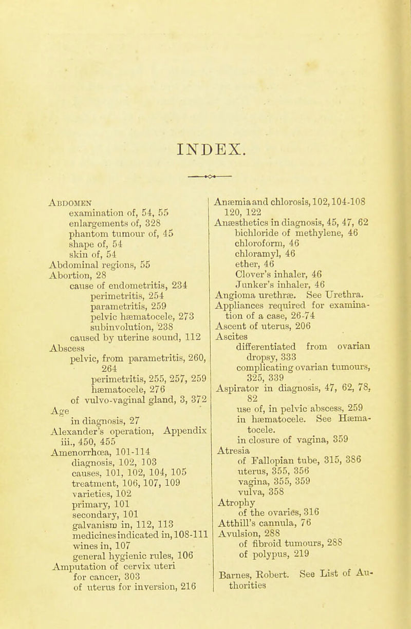 INDEX. Abdomen examination of, 54, 55 enlargements of, 328 phantom tumour of, 45 shape of, 54 skin of, 54 Abdominal regions, 55 Abortion, 28 cause of endometritis, 234 perimetritis, 254 parametritis, 259 pelvic hsematocele, 273 subinvolution, 238 caused by uterine sound, 112 Abscess pelvic, from parametritis, 260, 264 perimetritis, 255, 257, 259 hsematocele, 276 of vulvo-vaginal gland, 3, 372 Age in diagnosis, 27 Alexander's operation. Appendix iii., 450, 455 Amenorrhcea, 101-114 diagnosis, 102, 103 causes, 101, 102, 104, 105 treatment, 106,107, 109 varieties, 102 primary, 101 secondary, 101 galvanisn) in, 112, 113 medicines indicated in, 108-111 wines in, 107 general hygienic rules, 106 Amputation of cervix uteri for cancer, 303 of uterus for inversion, 216 AnEemiaand chlorosis, 102,104-108 120, 122 AnEBstlietics in diagnosis, 45, 47, 62 bichloride of methylene, 46 chloroform, 46 chloramyl, 46 ether, 46 Clover's inhaler, 46 Junker's inhaler, 46 Angioma urethras. See Urethra. Appliances required for examina- tion of a case, 26-74 Ascent of uterus, 206 Ascites differentiated from ovarian dropsy, 333 complicating ovarian tumours, 325, 339 Aspirator in diagnosis, 47, 62, 78, 82 use of, in pelvic abscess, 259 in haematocele. See Hema- tocele. in closure of vagina, 359 Atresia of Fallopian tube, 315, 386 uterus, 355, 356 vagina, 355, 359 vulva, 358 Atrophy of the ovaries, 316 AtthiU's cannula, 76 Avulsion, 288 of fibroid tumours, 288 of polyjius, 219 Barnes, Robert. See List of Au- thorities