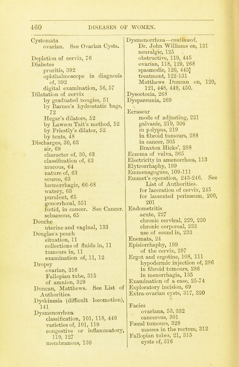 Cystomata ovarian. See Ovarian Cysts. Depletion of cervix, 76 Diabetes pruritis, 392 ophthalmoscope in diagnosis of, 392 digital examination, 56, 57 Dilatation of cervix by graduated bougies, 51 by Barnes's hydrostatic bags, 72 Hegar's dilators, 52 by Lavsfson Tait's method, 52 by Priestly's dilator, 52 by tents, 48 Discharges, 30, 63 air, 69 character of, 30, 63 classification of, 63 mucous, 64 nature of, 63 source, 63 hffimorrhagic, 66-68 watery, 63 purulent, 65 gonorrhoeal, 351 foetid, in cancer. See Cancer. sebaceous, 65 Douche uterine and vaginal, 133 Douglas's pouch situation, 11 collections of fluids in, 11 tumours in, 11 examination of, 11, 12 Dropsy ovarian, 316 Fallopian tube, 315 of amnion, 329 Duncan, Matthews. See List of Authorities. Dyskinesia (difficult locomotion), 141 Dysmenorrhoea classification, 101, 118, 446 varieties of, 101, 119 congestive or inflammatory, 119, 127 membranous, 130 Dysmenorrhoea—continued. Dr. John Williams on, 131 neuralgic, 125 obstructive, 119, 445 ovarian, 118, 129, 268 spasmodic, 120, 445j treatment, 122-131 Matthews Duncan on, 120, 121, 448, 449, 450. Dysootocia, 268 Dyspareuuia, 269 Ecraseur mode of adjusting, 221 galvanic, 219, 306 in polypus, 219 in fibroid tumours, 288 in cancer, 305 Braxton Hicks', 288 Eczema of vulva, 365 Electricity in amenorrhoea, 113 Elytrorrhaphy, 199 Emmenagogues, 109-111 Emmet's operation, 243-246. See List of Authorities. for laceration of cervix, 245 for lacerated perinffium, 200, 201 Endometritis acute, 227 chronic cervical, 229, 230 chronic corporeal, 233 use of sound in, 233 Enemata, 24 Episiorrhaphy, 199 of the cervix, 297 Ergot and ergotine, 108, 111 hyjiodermic injection of, 286 in fibroid tumours, 286 in menori'hagia, 135 Examination of a case, 25-74 Exploratory incision, 69 Extra-ovarian cysts, 317, 320 Facies ovariana, 53, 332 cancerous, 301 Esecal tumours, 328 masses in the rectum, 312 Fallopian tubes, 21, 315 cysts of, 316