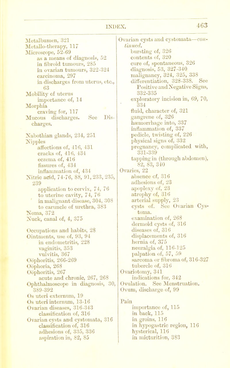Metalbumen, 321 Metallo-therapy, 117 Microscope, 52-69 as a means of diagnosis, 52 in fibroid tumours, 2S5 in ovarian tumours, 322-324 carcinoma, 297 in discharges from uterus, etc., 63 Mobilitj' of uterus importance of, H Morphia craving for, 117 Mucous discharges. See Dis- charges. Xabothian glands, 234, 251 !Nipples affections of, 416, 431 cracks of, 416, 434 eczema of, 416 fissures of, 434 inflammation of, 434 Nitric acid, 74-76, 88, 91, 233, 235, 239 application to cervix, 74, 76 to uterine cavity, 74, 76 in malignant disease, 304, 308 to caruncle of urethra, 383 Noma, 372 Xuck, canal of, 4, 375 Occupations and habits, 28 Ointments, use of, 93, 94 in endometritis, 228 vaginitis, 353 vulvitis, 367 Oophoritis, 266-269 Ooplioria, 268 Oophoritis, 267 acute and chronic, 267, 268 Ophthalmoscope in diagnosis, 30, 389-392 Os iiteri externum, 19 Os uteri internum, 13-16 Ovarian diseases, 316-343 classification of, 316 Ovarian cysts and cystomata, 316 classification of, 316 adhesions of, 335, 336 aspiration in, 82, 85 Ovarian cysts and cystomata—con- tlnued. bursting of, 326 contents of, 320 cure of, spontaneous, 326 diagnosis, 53, 327-340 malignanc}', 324, 325, 338 differentiation, 328-338. See Positive and Negative Signs, 332-335 exploratory incision in, 09, 70, 334 fluid, character of, 321 gangrene of, 326 hfEmorrhage into, 337 inflammation of, 337 pedicle, twisting of, 226 physical signs of, 332 pregnancy, complicated with, 331-339 tapping in (through abdomen), 82, 83, 340 Ovaries, 22 absence of, 316 adhesions of, 23 apoplexy of, 23 atrophy of, 316 arterial supply, 23 cysts of. See Oxarian Cys- toma. examination of, 268 dermoid cysts of, 316 diseases of, 316 displacements of, 316 hernia of, 375 neuralgia of, 116-125 palpation of, 57, 59 .sarcoma or flbroma of, 316-327 tubercle of, 316 Ovariotomj', 341 indications for, 342 Ovulation. See Menstruation. Ovum, discharge of, 99 Pain importance of, 115 in back, 115 in groins, 116 in hypogastric region, 116 hj'sterical, 116 in micturition, 383