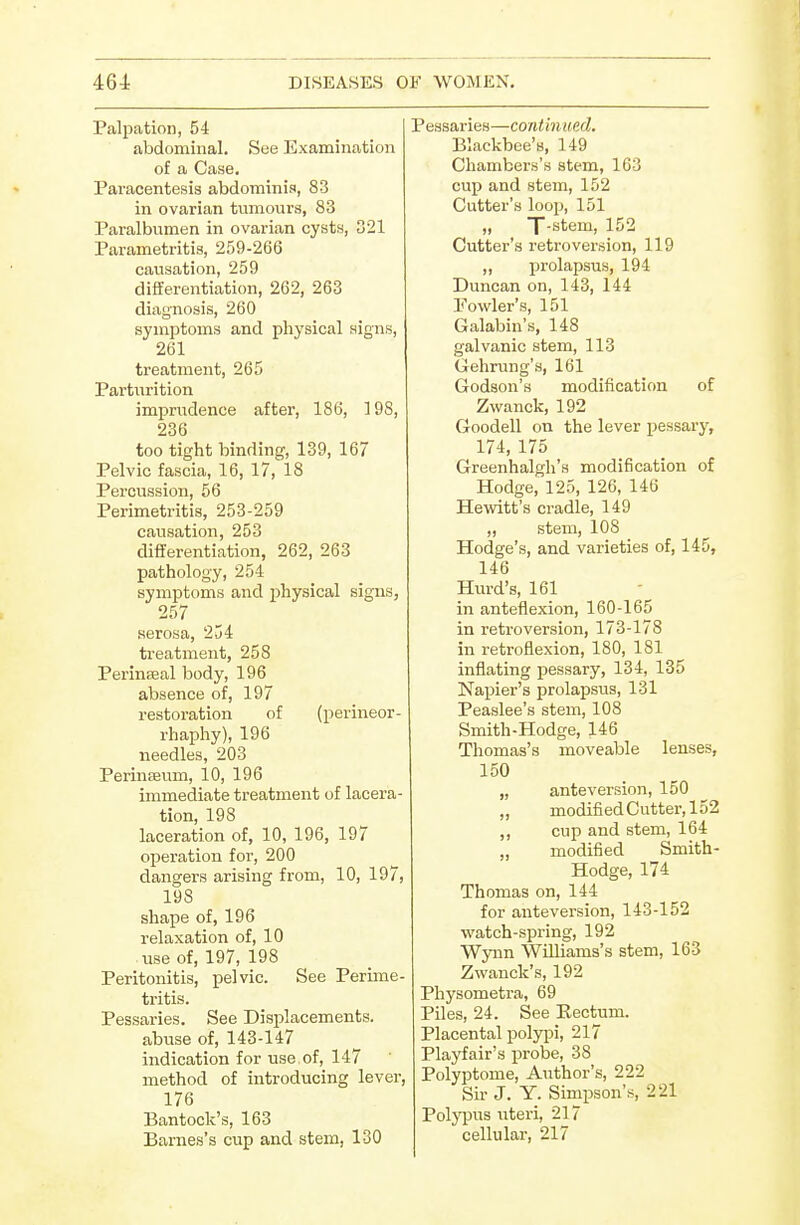 Palpation, 54 abdominal. See Examination of a Case. Paracentesis abdominis, 83 in ovarian tumours, 83 Paralbumen in ovarian cysts, D21 Parametritis, 259-266 causation, 259 differentiation, 262, 263 diagnosis, 260 symptoms and physical signs, 261 treatment, 265 Parturition imprudence after, 186, 198, 236 too tight binding, 139, 167 Pelvic fascia, 16, 17, 18 Percussion, 56 Perimetritis, 253-259 causation, 253 differentiation, 262, 263 pathology, 254 symptoms and physical signs, 257 serosa, 234 treatment, 258 Perinseal body, 196 absence of, 197 restoration of (perineor- rhaphy), 196 needles, 203 Perinsevim, 10, 196 immediate treatment of lacera- tion, 198 laceration of, 10, 196, 197 operation for, 200 dangers arising from, 10, 197, 198 shape of, 196 relaxation of, 10 use of, 197, 198 Peritonitis, pelvic. See Perime- tritis. Pessaries. See Displacements, abuse of, 143-147 indication for use of, 147 method of introducing lever, 176 Bantock's, 163 Barnes's cup and stem, 130 aries—continued. Blackbee's, 149 Chambers's stem, 163 cup and stem, 152 Cutter's loop, 151 „ T-stem, 152 Cutter's retroversion, 119 ,, prolapsus, 194 Duncan on, 143, 144 Fowler's, 151 Galabin's, 148 galvanic stem, 113 Gehrung's, 161 Godson's modification of Zwanck, 192 Goodell on the lever pessary, 174, 175 Greenhalgh's modification of Hodge, 125, 126, 146 Hewitt's cradle, 149 „ stem, 108 Hodge's, and varieties of, 145, 146 Kurd's, 161 in anteflexion, 160-165 in retroversion, 173-178 in retroflexion, 180, 181 inflating pessary, 134, 135 Napier's prolapsus, 131 Peaslee's stem, 108 Smith-Hodge, 146 Thomas's moveable lenses, 150 „ anteversion, 150 „ modifiedCutter,152 ,, cup and stem, 164 „ modified Smith- Hodge, 174 Thomas on, 144 for anteversion, 143-152 watch-spring, 192 Wyiin Williams's stem, 163 Zwanck's, 192 Physometra, 69 Piles, 24. See Rectum. Placental polypi, 217 Playfair's probe, 38 Polyptome, Author's, 222 Sir J. Y. Simpson's, 221 Polyi^us uteri, 217 cellular, 217