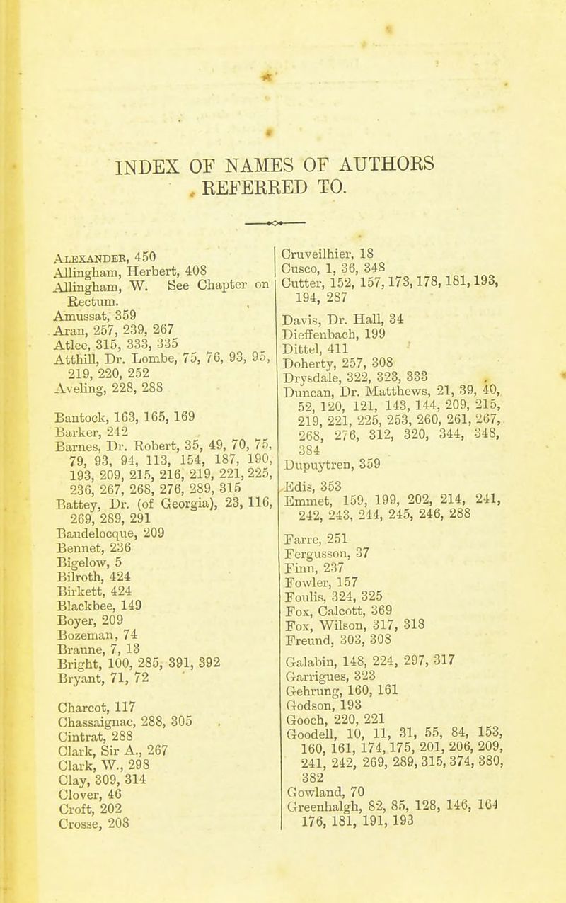 INDEX OF NAMES OF AUTHOKS , REFERRED TO. Alexandeb, 450 Allingbam, Herbert, 408 Allingham, W. See Chapter on Rectum. Amussat, 359 Aran, 257, 239, 267 Atlee, 315, 333, 335 Atthill, Dr. Lombe, 75, 76, 93, 95, 219, 220, 252 Aveling, 228, 288 Bantock, 163, 165, 169 Barker, 242 Barnes, Dr. Robert, 35, 49, 70, 75, 79, 93, 94, 113, 154, 187, 190, 193, 209, 215, 216, 219, 221, 225, 236, 267, 268, 276, 289, 315 Battey, Dr. (of Georgia), 23,116, 269, 289, 291 Baudelocqiie, 209 Bennet, 236 Bigelow, 5 BUroth, 424 Birkett, 424 Blackbee, 149 Boyer, 209 Bozeman, 74 Braune, 7, 13 Bright, 100, 285, 391, 392 Bryant, 71, 72 Charcot, 117 Chassaignac, 288, 305 Cintrat, 288 Clark, Sir A., 267 Clark, W., 298 Clay, 309, 314 Clover, 46 Croft, 202 Crosse, 208 Cruveilhier, 18 Cusco, 1, 36, 348 Cutter, 152, 157,173,178,181,193, 194, 287 Davis, Dr. Hall, 34 Dieffenbach, 199 Dittel, 411 Doherty, 257, 308 Drysdale, 322, 323, 333 Duncan, Dr. Matthews, 21, 39, 40, 52, 120, 121, 143, 144, 209, 215, 219, 221, 225, 253, 260, 261, 267, 268, 276, 312, 320, 344, 348, 384 Dupuytren, 359 Edis, 353 Emmet, 159, 199, 202, 214, 241, 242, 243, 244, 245, 246, 288 Farre, 251 Fergusson, 37 Fmn, 237 Fowler, 157 FouKs, 324, 325 Fox, Calcott, 369 Fo.x, Wilson, 317, 318 Freund, 303, 308 Galabin, 148, 224, 297, 317 Garrigues, 323 Gehrung, 160, 161 Godson, 193 Gooch, 220, 221 GoodeU, 10, 11, 31, 55, 84, 153, 160, 161, 174,175, 201, 206, 209, 241, 242, 269, 289, 315, 374, 380, 382 Gowland, 70 Greenhalgh, 82, 85, 128, 146, 164 176, 181, 191, 193