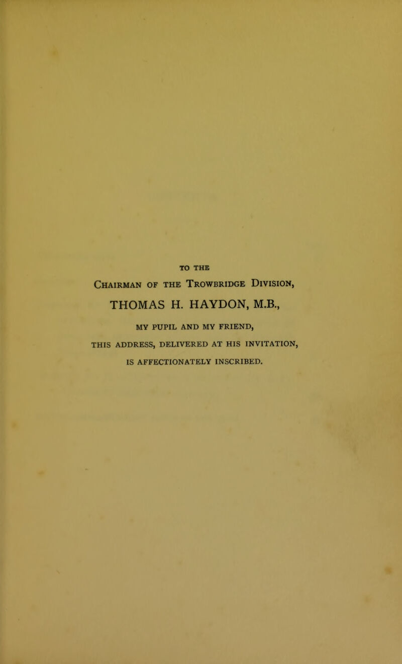 TO THE Chairman of the Trowbridge Division, THOMAS H. HAYDON, M.B., MY PUPIL AND MY FRIEND, THIS ADDRESS, DELIVERED AT HIS INVITATION, IS AFFECTIONATELY INSCRIBED.