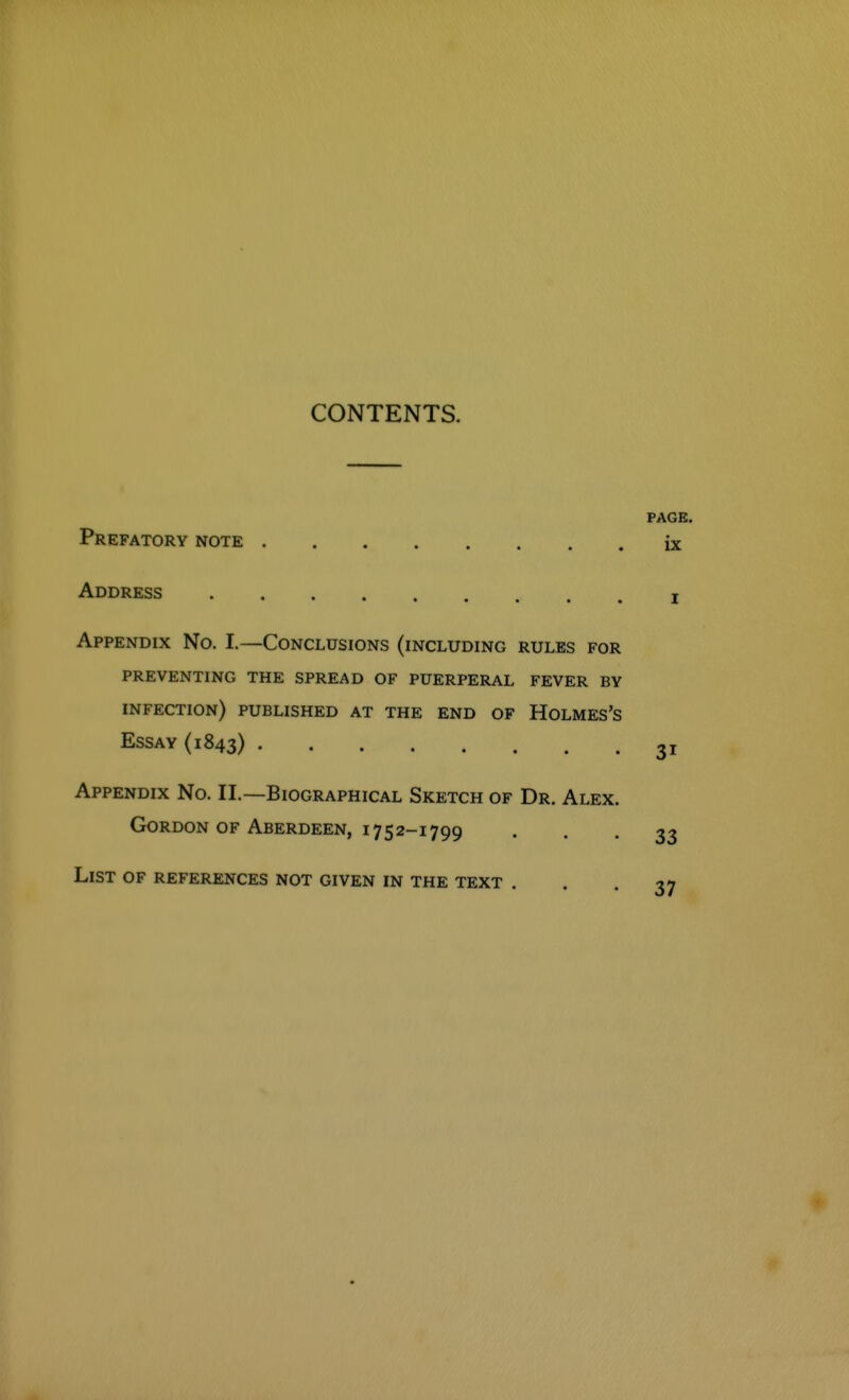 CONTENTS. PAGE. Prefatory note ix Address i Appendix No. I.—Conclusions (including rules for preventing the spread of puerperal fever by infection) published at the end of Holmes's Essay (1843) 31 Appendix No. II.—Biographical Sketch of Dr. Alex. Gordon of Aberdeen, 1752-1799 • • • 33 List of references not given in the text . . .37