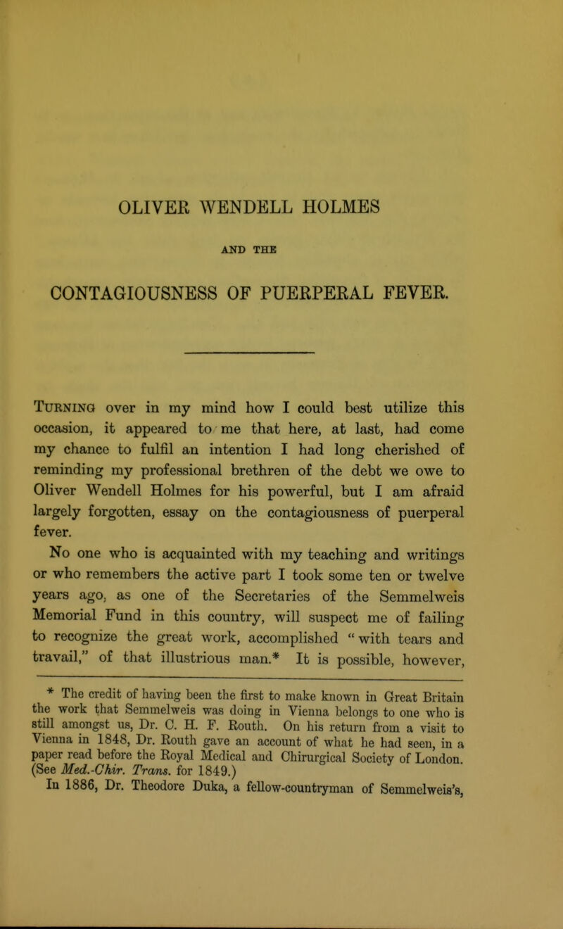 OLIVER WENDELL HOLMES AND THB CONTAGIOUSNESS OF PUERPERAL FEVER. Turning over in my mind how I could best utilize this occasion, it appeared to me that here, at last, had come my chance to fulfil an intention I had long cherished of reminding my professional brethren of the debt we owe to Oliver Wendell Holmes for his powerful, but I am afraid largely forgotten, essay on the contagiousness of puerperal fever. No one who is acquainted with my teaching and writings or who remembers the active part I took some ten or twelve years ago. as one of the Secretaries of the Semmelweis Memorial Fund in this country, will suspect me of failing to recognize the great work, accomplished with tears and travail, of that illustrious man.* It is possible, however, * The credit of having been the first to make known in Great Britain the work that Semmelweis was doing in Vienna belongs to one who is still amongst us, Dr. C. H. P. Routh. On his return from a visit to Vienna in 1848, Dr. Routh gave an account of what he had seen, in a paper read before the Royal Medical and Chirurgical Society of London (See Med.-Chir. Trans, for 1849.) In 1886, Dr. Theodore Duka, a fellow-countryman of Semmclweis's,