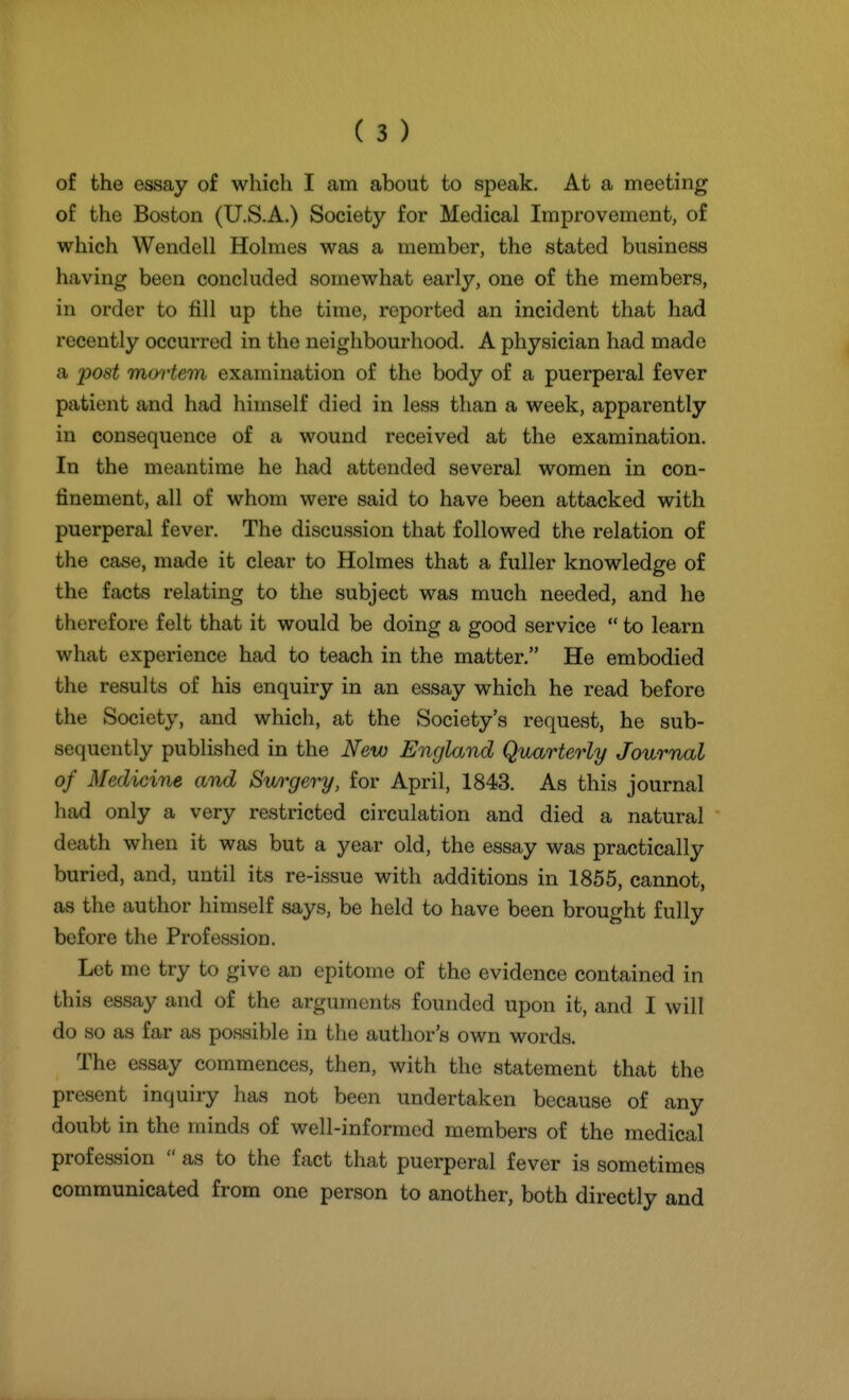 of the essay of which I am about to speak. At a meeting of the Boston (U.S.A.) Society for Medical Improvement, of which Wendell Holmes was a member, the stated business having been concluded somewhat early, one of the members, in order to fill up the time, reported an incident that had recently occurred in the neighbourhood. A physician had made a post mortem examination of the body of a puerperal fever patient and had himself died in less than a week, apparently in consequence of a wound received at the examination. In the meantime he had attended several women in con- finement, all of whom were said to have been attacked with puerperal fever. The discussion that followed the relation of the caise, made it clear to Holmes that a fuller knowledge of the facts relating to the subject was much needed, and he therefore felt that it would be doing a good service  to learn what experience had to teach in the matter. He embodied the results of his enquiry in an essay which he read before the Society, and which, at the Society's request, he sub- sequently published in the New England Quarterly Journal of Medicine and Surgery, for April, 1843. As this journal had only a very restricted circulation and died a natural death when it was but a year old, the essay was practically buried, and, until its re-issue with additions in 1855, cannot, as the author himself says, be held to have been brought fully before the Profession. Let me try to give an epitome of the evidence contained in this essay and of the arguments founded upon it, and I will do so as far as possible in the author's own words. The essay commences, then, with the statement that the present inquiry has not been undertaken because of any doubt in the minds of well-informed members of the medical profession  as to the fact that puerperal fever is sometimes communicated from one person to another, both directly and