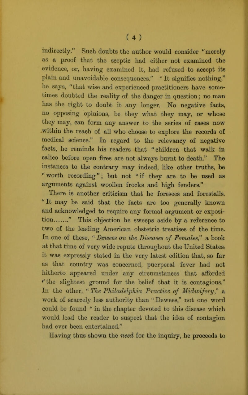 indirectly. Such doubts the author would consider merely as a proof that the sceptic had either not examined the evidence, or, having examined it, had refused to accept its plain and unavoidable consequences.  It signifies nothing, he says, that wise and experienced practitioners have some- times doubted the reality of the danger in question; no man has the right to doubt it any longer. No negative facts, no opposing opinions, be they what they may, or whose they may, can form any answer to the series of cases now within the reach of all who choose to explore the records of medical science. In regard to the relevancy of negative facts, he reminds his readers that children that walk in calico before open fires are not always burnt to death. The instances to the contrary may indeed, like other truths, be worth recording; but not if they are to be used as arguments against woollen frocks and high fenders. There is another criticism that he foresees and forestalls. It may be said that the facts are too generally known and acknowledged to require any formal argument or exposi- tion  This objection he sweeps aside by a reference to two of the leading American obstetric treatises of the time. In one of these, Dewees on the Diseases of Females a book at that time of very wide repute throughout the United States, it was expressly stated in the very latest edition that, so far as that country was concerned, puerperal fever had not hitherto appeared under any circumstances that afibrded •'the slightest ground for the belief that it is contagious. In the other,  The Philadelphia Practice of Midwifery, a work of scarcely less authority than  Dewees, not one word could be found  in the chapter devoted to this disease which would lead the reader to suspect that the idea of contagion had ever been entertained. Having thus shown the need for the inquiry, he proceeds to