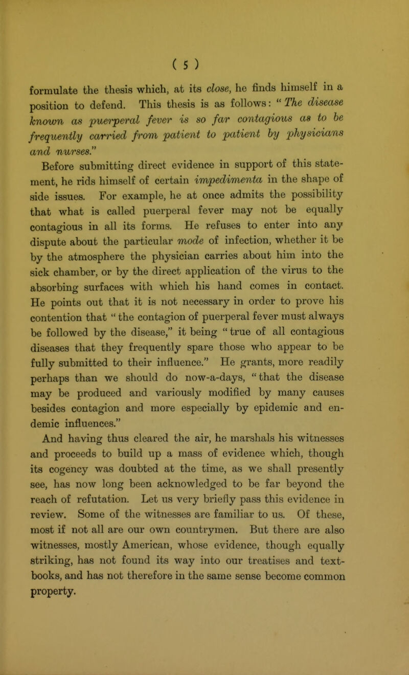 formulate the thesis which, at its close, he finds hiiiiaelf in a position to defend. This thesis is as follows:  The disease known as puerperal fever is so far contagious as to he frequently carried from patient to patient by physicians and nurses. Before submitting direct evidence in support of this state- ment, he rids himself of certain impedimenta in the shape of side issues. For example, he at once admits the possibility that what is called puerperal fever may not be equally contao-ious in all its forms. He refuses to enter into any dispute about the particular mode of infection, whether it be by the atmosphere the physician carries about him into the sick chamber, or by the direct application of the virus to the absorbing surfaces with which his hand comes in contact. He points out that it is not necessary in order to prove his contention that  the contagion of puerperal fever must always be followed by the disease, it being  true of all contagious diseases that they frequently spare those who appear to be fully submitted to their influence. He grants, more readily perhaps than we should do now-a-days, that the disease may be produced and variously modified by many causes besides contagion and more especially by epidemic and en- demic influences. And having thus cleared the air, he marshals his witnesses and proceeds to build up a mass of evidence which, though its cogency was doubted at the time, as we shall presently see, has now long been acknowledged to be far beyond the reach of refutation. Let us very briefly pass this evidence in review. Some of the witnesses are familiar to us. Of these, most if not all are our own countrymen. But there are also witnesses, mostly American, whose evidence, though equally striking, has not found its way into our treatises and text- books, and has not therefore in the same sense become common property.