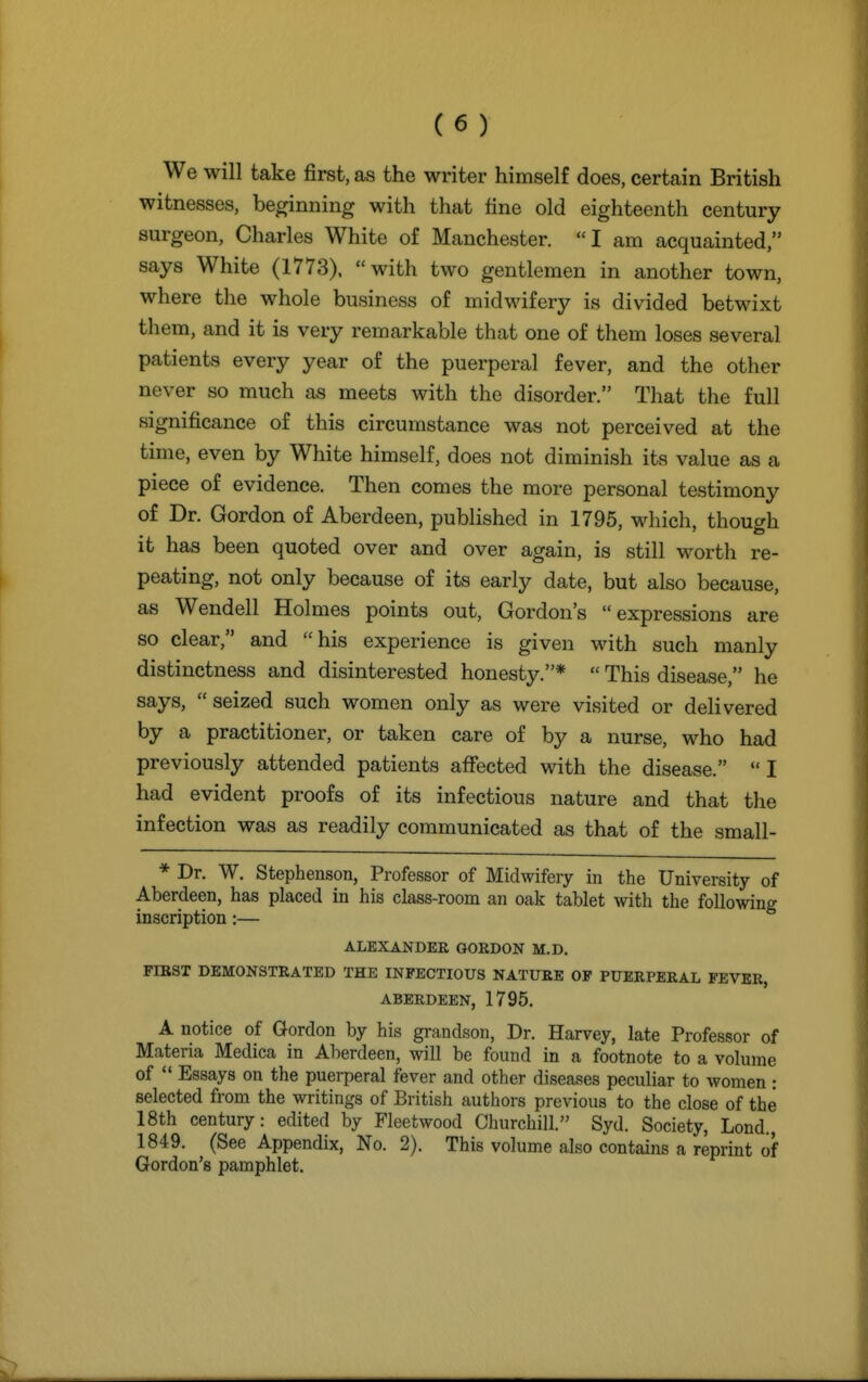 We will take first, as the writer himself does, certain British witnesses, beginning with that line old eighteenth century surgeon, Charles White of Manchester. I am acquainted, says White (1773). with two gentlemen in another town, where the whole business of midwifery is divided betwixt them, and it is very remarkable that one of them loses several patients every year of the puerperal fever, and the other never so much as meets with the disorder. That the full significance of this circumstance was not perceived at the time, even by White himself, does not diminish its value as a piece of evidence. Then comes the more personal testimony of Dr. Gordon of Aberdeen, published in 1795, which, though it has been quoted over and over again, is still worth re- peating, not only because of its early date, but also because, as Wendell Holmes points out, Gordon's expressions are so clear, and his experience is given with such manly distinctness and disinterested honesty.*  This disease, he says,  seized such women only as were visited or delivered by a practitioner, or taken care of by a nurse, who had previously attended patients affected with the disease.  I had evident proofs of its infectious nature and that the infection was as readily communicated as that of the small- * Dr. W. Stephenson, Professor of Midwifery in the University of Aberdeen, has placed in his class-room an oak tablet with the following inscription:— ALEXANDER GORDON M.D. FIRST DEMONSTRATED THE INFECTIOUS NATURE OF PUERPERAL FEVER, ABERDEEN, 1795. A notice of Gordon by his grandson, Dr. Harvey, late Professor of Materia Medica in Aberdeen, will be found in a footnote to a volume of  Essays on the puerperal fever and other diseases peculiar to women : selected from the writings of British authors previous to the close of the 18th century: edited by Fleetwood Churchill. Syd. Society, Lond., 1849. (See Appendix, No. 2). This volume also contains a reprint of Gordon's pamphlet.