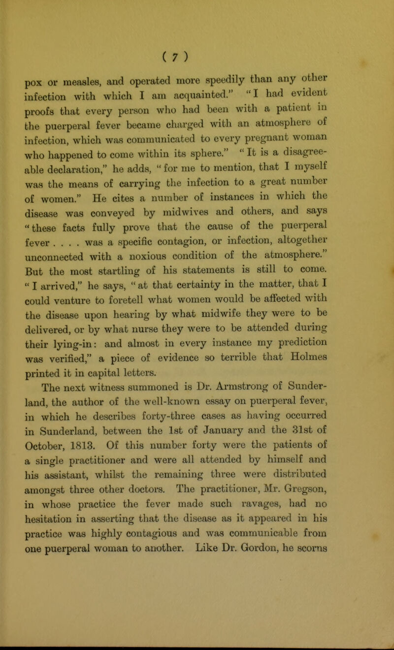 pox or measles, and operated more speedily than any other infection with which I am acquainted. I had evident proofs that every person who had been with a patient in the puerperal fever became charged with an atmosphere of infection, which was communicated to every pregnant woman who happened to come within its sphere.  It is a disagree- able declaration  he adds,  for me to mention, that I myself was the means of carrying the infection to a great number of women. He cites a number of instances in which the disease was conveyed by mid wives and others, and says these facts fully prove that the cause of the puerperal fever .... was a specific contagion, or infection, altogether unconnected with a noxious condition of the atmosphere. But the most startling of his statements is still to come.  I arrived, he says,  at that certainty in the matter, that I could venture to foretell what women would be affected with the disease upon hearing by what midwife they were to be delivered, or by what nurse they were to be attended during their lying-in: and almost in every instance my prediction was verified, a piece of evidence so terrible that Holmes printed it in capital letters. The next witness summoned is Dr. Armstrong of Sunder- land, the author of the well-known essay on puerperal fever, in which he describes forty-three cases as having occurred in Sunderland, between the 1st of January and the 31st of October, 1813. Of this number forty were the patients of a single practitioner and were all attended by himself and his assistant, whilst tlie remaining three were distributed amongst three other doctors. The practitioner, Mr. Gregson, in whose practice the fever made such ravages, had no hesitation in asserting that the disease as it appeared in his practice was highly contagious and was communicable from one puerperal woman to another. Like Dr. Gordon, he scorns