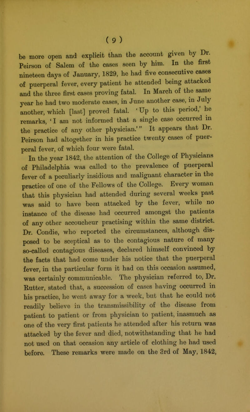 be more open and explicit than the account given by Dr. Peirson of Salem of the cases seen by him. In the first nineteen days of January, 1829, he had five consecutive cases of puerperal fever, every patient he attended being attacked and the three first cases proving fatal. In March of the same year he had two moderate cases, in June another case, in July another, which [last] proved fatal. ' Up to this period,' he remarks, ' I am not informed that a single case occurred in the practice of any other physician.' It appears that Dr. Peirson had altogether in his practice twenty cases of puer- peral fever, of which four were fatal. In the year 1842, the attention of the College of Physicians of Philadelphia was called to the prevalence of puerperal fever of a peculiarly insidious and malignant character in the practice of one of the Fellows of the College. Every woman that this physician had attended during several weeks past was said to have been attacked by the fever, while no instance of the disease had occurred amongst the patients of any other accoucheur practising within the same district. Dr. Condie, who reported the circumstances, although dis- posed to be sceptical as to the contagious nature of many so-called contagious diseases, declared himself convinced by the facts that had come under his notice that the puerperal fever, in the particular form it had on this occasion assumed, was certainly communicable. The physician referred to. Dr. Rutter, stated that, a succession of cases having occurred in his practice, he went away for a week, but that he could not readily believe in the transmissibility of the disease from patient to patient or from physician to patient, inasmuch as one of the very first patients he attended after his return was attacked by the fever and died, notwithstanding that he had not used on that occasion any article of clothing he had used before. These remarks were made on the 3rd of May, 1842,