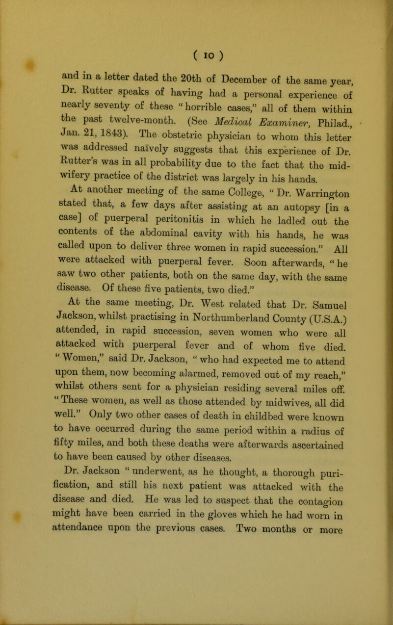 and in a letter dated the 20th of December of the same year, Dr. Rutter speaks of having had a personal experience of nearly seventy of these  horrible cases, all of them within the past twelve-month. (See Medical Examiner, Philad., • Jan. 21, 1843). The obstetric physician to whom this letter was addressed naively suggests that this experience of Dr. Rutter's was in all probability due to the fact that the mid- wifery practice of the district was largely in his hands. At another meeting of the same College,  Dr. Warrington stated that, a few days after assisting at an autopsy [in a case] of puerperal peritonitis in which he ladled out the contents of the abdominal cavity with his hands, he was called upon to deliver three women in rapid succession. All were attacked with puerperal fever. Soon afterwards,  he saw two other patients, both on the same day, with the same disease. Of these five patients, two died. At the same meeting, Dr. West related that Dr. Samuel Jackson, whilst practising in Northumberland County (U.S.A.) attended, in rapid succession, seven women who were all attacked with puerperal fever and of whom five died. Women, said Dr. Jackson, who had expected me to attend upon them, now becoming alarmed, removed out of my reach, whilst others sent for a physician residing several miles off.  These women, as well as those attended by midwives, all did well. Only two other cases of death in childbed were known to have occurred during the same period within a radius of fifty miles, and both these deaths were afterwards ascertained to have been caused by other diseases. Dr. Jackson underwent, as he thought, a thorough puri- fication, and still his next patient was attacked with the disease and died. He was led to suspect that the contagion might have been carried in the gloves which he had worn in attendance upon the previous cases. Two months or more