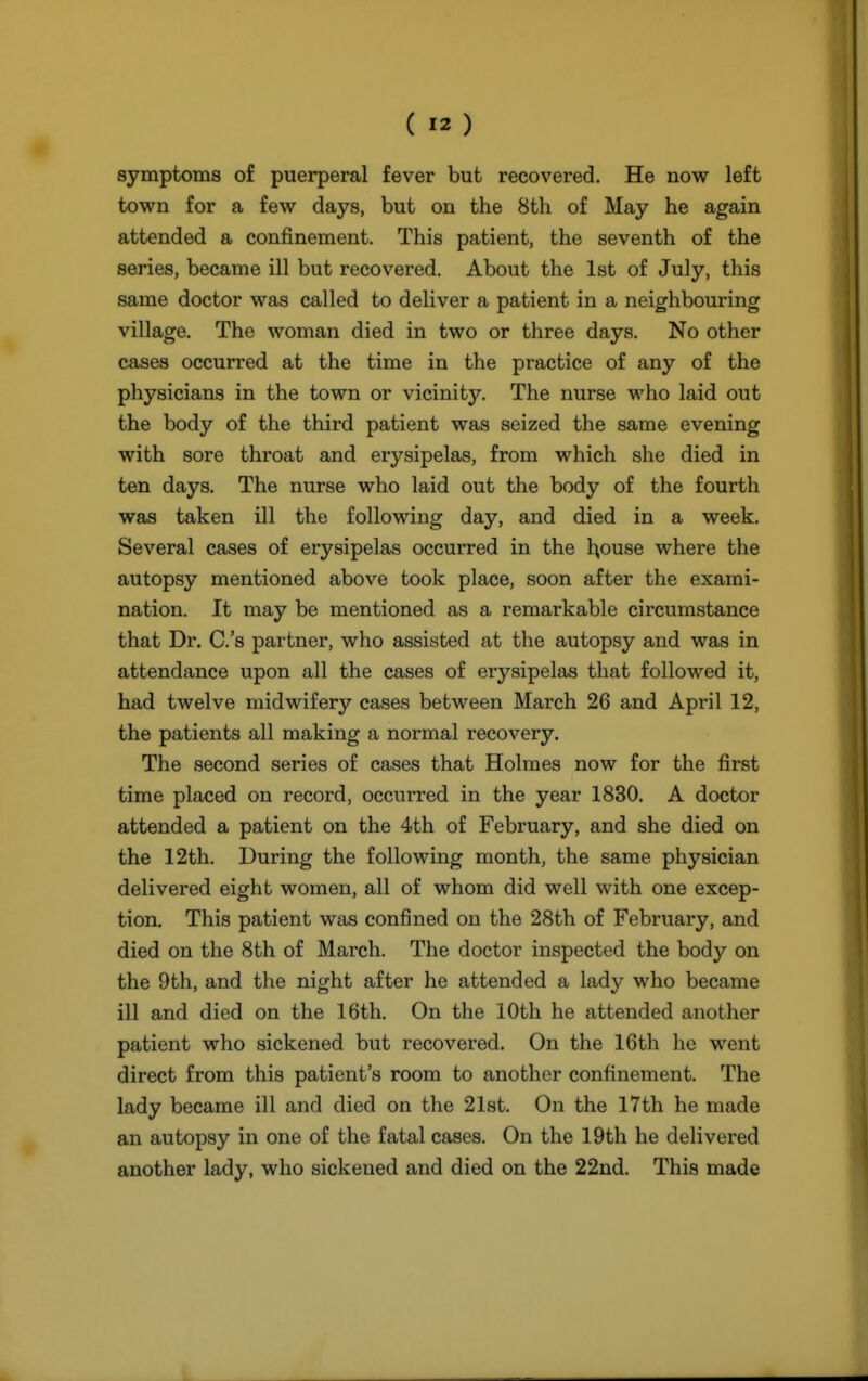 symptoms of puerperal fever but recovered. He now left town for a few days, but on the 8th of May he again attended a confinement. This patient, the seventh of the series, became ill but recovered. About the 1st of July, this same doctor was called to deliver a patient in a neighbouring village. The woman died in two or three days. No other cases occurred at the time in the practice of any of the physicians in the town or vicinity. The nurse who laid out the body of the third patient was seized the same evening with sore throat and erysipelas, from which she died in ten days. The nurse who laid out the body of the fourth was taken ill the following day, and died in a week. Several cases of erysipelas occurred in the l^ouse where the autopsy mentioned above took place, soon after the exami- nation. It may be mentioned as a remarkable circumstance that Dr. C.'s partner, who assisted at the autopsy and was in attendance upon all the cases of erysipelas that followed it, had twelve midwifery cases between March 26 and April 12, the patients all making a normal recovery. The second series of cases that Holmes now for the first time placed on record, occurred in the year 1830. A doctor attended a patient on the 4th of February, and she died on the 12th. During the following month, the same physician delivered eight women, all of whom did well with one excep- tion. This patient was confined on the 28th of February, and died on the 8th of March. The doctor inspected the body on the 9th, and the night after he attended a lady who became ill and died on the 16th. On the 10th he attended another patient who sickened but recovered. On the 16th he went direct from this patient's room to another confinement. The lady became ill and died on the 21st. On the I7th he made an autopsy in one of the fatal cases. On the 19th he delivered another lady, who sickened and died on the 22nd. This made