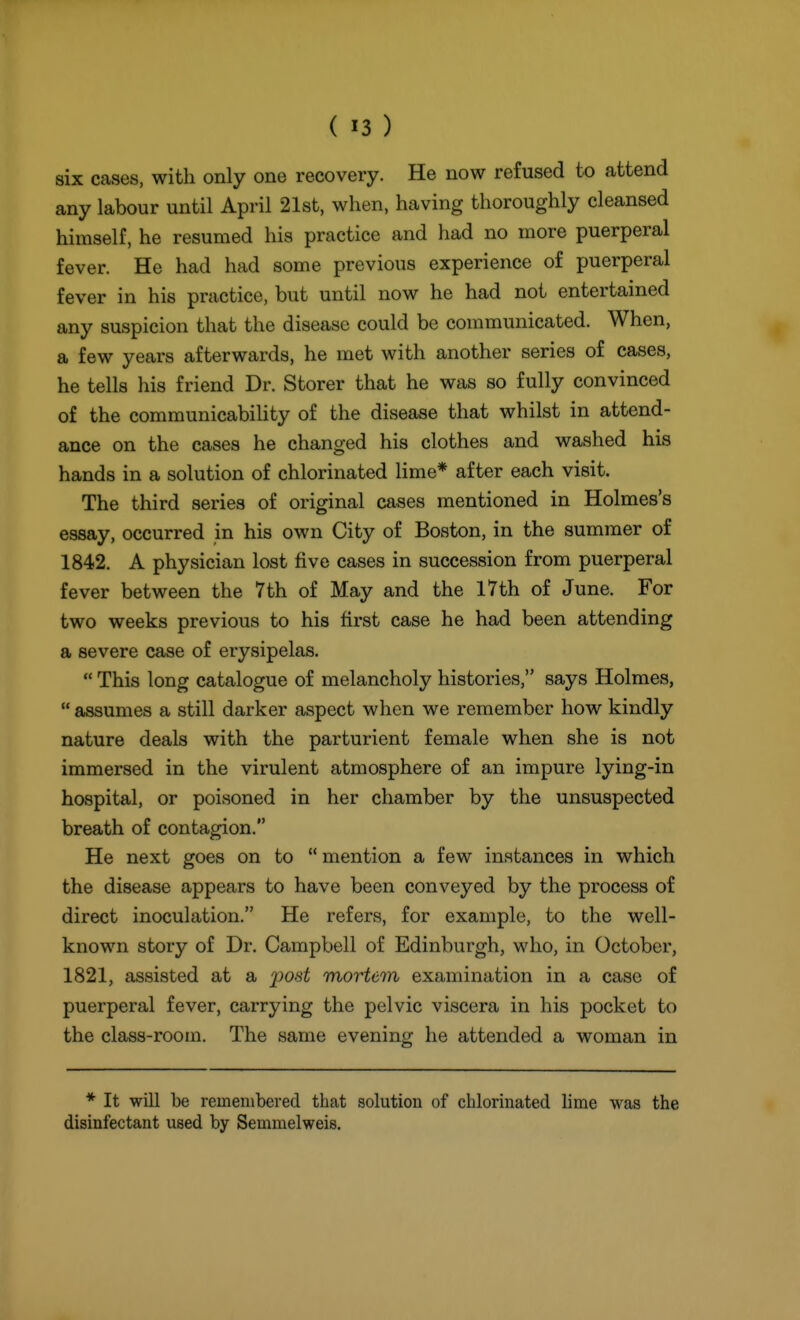 six cases, with only one recovery. He now refused to attend any labour until April 21st, when, having thoroughly cleansed himself, he resumed his practice and had no more puerperal fever. He had had some previous experience of puerperal fever in his practice, but until now he had not entertained any suspicion that the disease could be communicated. When, a few years afterwards, he met with another series of cases, he tells his friend Dr. Storer that he was so fully convinced of the communicabihty of the disease that whilst in attend- ance on the cases he changed his clothes and washed his hands in a solution of chlorinated lime* after each visit. The third series of original cases mentioned in Holmes's essay, occurred in his own City of Boston, in the summer of 1842. A physician lost five cases in succession from puerperal fever between the 7th of May and the 17th of June. For two weeks previous to his first case he had been attending a severe case of erysipelas.  This long catalogue of melancholy histories, says Holmes,  assumes a still darker aspect when we remember how kindly nature deals with the parturient female when she is not immersed in the virulent atmosphere of an impure lying-in hospital, or poisoned in her chamber by the unsuspected breath of contagion. He next goes on to  mention a few instances in which the disease appears to have been conveyed by the process of direct inoculation. He refers, for example, to the well- known story of Dr. Campbell of Edinburgh, who, in October, 1821, assisted at a j^ost mortem examination in a case of puerperal fever, carrying the pelvic viscera in his pocket to the class-room. The same evening he attended a woman in * It will be remembered that solution of chlorinated lime was the disinfectant used by Semmelweis.