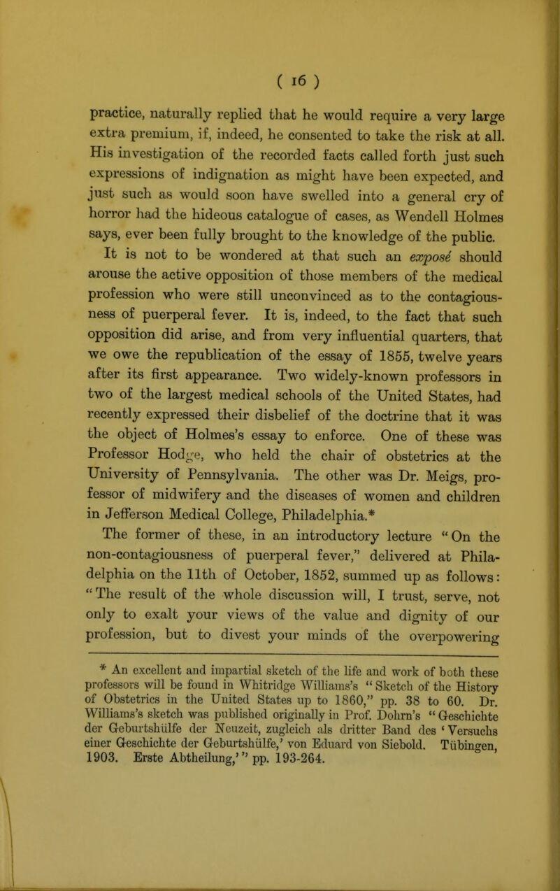 practice, naturally replied that he would require a very large extra premium, if, indeed, he consented to take the risk at all. His investigation of the recorded facts called forth just such expressions of indignation as might have been expected, and just such as would soon have swelled into a general cry of horror had the hideous catalogue of cases, as Wendell Holmes says, ever been fully brought to the knowledge of the public. It is not to be wondered at that such an expose should arouse the active opposition of those members of the medical profession who were still unconvinced as to the contagious- ness of puerperal fever. It is, indeed, to the fact that such opposition did arise, and from very influential quarters, that we owe the republication of the essay of 1855, twelve years after its first appearance. Two widely-known professors in two of the largest medical schools of the United States, had recently expressed their disbelief of the doctrine that it was the object of Holmes's essay to enforce. One of these was Professor Hod-e, who held the chair of obstetrics at the University of Pennsylvania. The other was Dr. Meigs, pro- fessor of midwifery and the diseases of women and children in JeiTerson Medical College, Philadelphia.* The former of these, in an introductory lecture On the non-contagiousness of puerperal fever, delivered at Phila- delphia on the 11th of October, 1852, summed up as follows: The result of the whole discussion will, I trust, serve, not only to exalt your views of the value and dignity of our profession, but to divest your minds of the overpowering * An excellent and impartial sketch of the life and work of both these professors will be found in Whitridge Williams's  Sketch of the History of Obstetrics in the United States up to 1860, pp. 38 to 60. Dr. Williams's sketch was published originally in Prof. Dohrn's  Geschichte der Geburtshiilfe der Neuzeit, zugleich als dritter Band des ' Versuchs eiuer Geschichte der Geburtshiilfe,' von Eduard von Siebold. Tiibinsren 1903. Erste Abtheilung,' pp. 193-264.