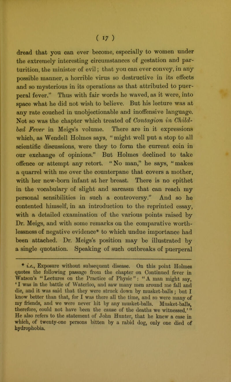 dread that you can ever become, especially to women under the extremely interesting circumstances of gestation and par- turition, the minister of evil; that you can ever convey, in any possible manner, a horrible virus so destructive in its effects and so mysterious in its operations as that attributed to puer- peral fever. Thus with fair words he waved, as it were, into space what he did not wish to believe. But his lecture was at any rate couched in unobjectionable and inoffensive language. Not so was the chapter which treated of Contagion in Child- bed Fever in Meigs's volume. There are in it expressions which, as Wendell Holmes says,  might well put a stop to all scientific discussions, were they to form the current coin in our exchange of opinions. But Holmes declined to take offence or attempt any retort.  No man, he says,  makes a quarrel with me over the counterpane that covers a mother, with her new-born infant at her breast. There is no epithet in the vocabulary of slight and sarcasm that can reach my personal sensibilities in such a controversy. And so he contented himself, in an introduction to the reprinted essay, with a detailed examination of the various points raised by Dr. Meigs, and with some remarks on the comparative wortli- lessness of negative evidence* to which undue importance had been attached. Dr. Meigs's position may be illustrated by a single quotation. Speaking of such outbreaks of puerperal * i.e., Exposure without subsequent disease. On this point Holmes quotes the following passage from the chapter on Continued fever in Watson's  Lectures on the Practice of Physic: A man might say, * I Wfxs in the battle of Waterloo, and saw many men around me fall and die, and it was said that they were struck down by musket-balls; but I know better than that, for I was there all the time, and so were many of my friends, and we were never hit by any nuisket-balls. Musket-balls, therefore, could not have been the cause of the deaths we witnessed.' He also refers to the statement of John Hunter, that he knew a case in which, of twenty-one persons bitten by a rabid dog, only one died of hydrophobia.