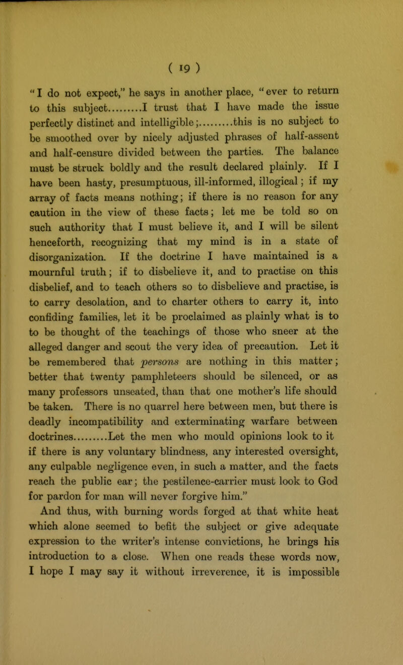  I do not expect, he says in another place,  ever to return to this subject I trust that I have made the issue perfectly distinct and intelligible; this is no subject to be smoothed over by nicely adjusted phrases of half-assent and half-censure divided between the parties. The balance must be struck boldly and the result declared plainly. If I have been hasty, presumptuous, ill-informed, illogical; if my array of facts means nothing; if there is no reason for any caution in the view of these facts; let me be told so on such authority that I must believe it, and I will be silent henceforth, recognizing that my mind is in a state of disorsranization. If the doctrine I have maintained is a mournful truth; if to disbelieve it, and to practise on this disbelief, and to teach others so to disbelieve and practise, is to carry desolation, and to charter others to carry it, into confiding families, let it be proclaimed as plainly what is to to be thought of the teachings of those who sneer at the alleged danger and scout the very idea of precaution. Let it be remembered that persons are nothing in this matter; better that twenty pamphleteers should be silenced, or as many professors unseated, than that one mother's life should be taken. There is no quarrel here between men, but there is deadly incompatibility and exterminating warfare between doctrines Let the men who mould opinions look to it if there is any voluntary blindness, any interested oversight, any culpable negligence even, in such a matter, and the facts reach the public ear; the pestilence-carrier must look to God for pardon for man will never forgive him. And thus, with burning words forged at that white heat which alone seemed to befit the subject or give adequate expression to the writer's intense convictions, he brings his introduction to a close. When one reads these words now, I hope I may say it without irreverence, it is impossible