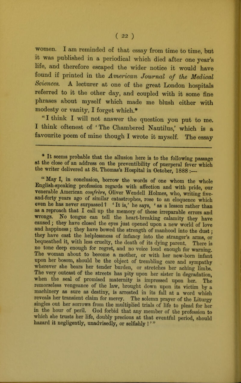 women. I am reminded of that essay from time to time, but it was published in a periodical which died after one year's life, and therefore escaped the wider notice it would have found if printed in the American Journal of the Medical Sciences. A lecturer at one of the great London hospitals referred to it the other day, and coupled with it some fine phrases about myself which made me blush either with modesty or vanity, I forget which *  I think I will not answer the question you put to me. I think oftenest of 'The Chambered Nautilus,' which is a favourite poem of mine though I wrote it myself. The essay * It seems probable that the allusion here is to the following passage at the close of an address on the preventibility of puerperal fever which the writer delivered at St. Thomas's Hospital in October, 1888 :—  May I, in conclusion, borrow the words of one whom the whole English-speaking profession regards with affection and with pride, our venerable American confrhre, Oliver Wendell Holmes, who, writing'five- and-forty years ago of similar catastrophes, rose to an eloquence which even he has never surpassed ? ' It is,' he says, ' as a lesson rather than as a reproach that I call up the memory of these irreparable errors and wrongs. No tongue can tell the heart-breaking calamity they have caused; they have closed the eyes just opened upon a new world of love and happiness • they have bowed the strength of manhood into the dust; they have cast the helplessness of infancy into the stranger's arms, or bequeathed it, with less cruelty, the death of its dying parent. There is no tone deep enough for regret, and no voice loud enough for warning. The woman about to become a mother, or with her new-born infant upon her bosom, should be the object of trembling care and sympathy wherever she bears her tender burden, or stretches her aching limbs. The very outcast of the streets has pity upon her sister in degradation^ when the seal of promised maternity is impressed upon her. The remorseless vengeance of the law, brought down upon its victim by a machinery as sure as destiny, is arrested in its fall at a word which reveals her transient claim for mercy. The solemn prayer of the Liturgy singles out her sorrows from the multiplied trials of life to plead for her in the hour of peril. God forbid that any member of the profession to which she trusts her life, doubly precious at that eventful period, should hazard it negligently, unadvisedly, or selfishly !'