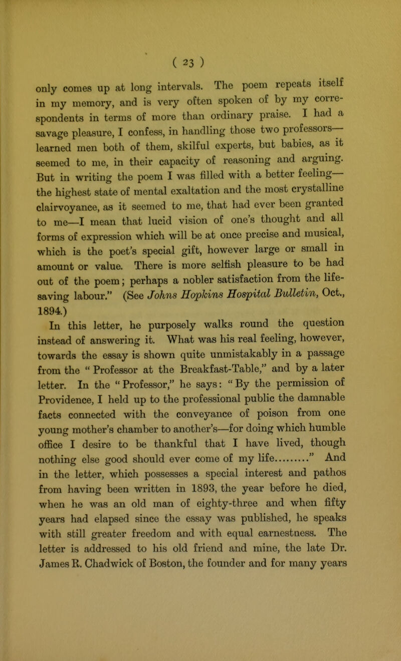 only comes up at long intervals. The poem repeats itself in my memory, and is very often spoken of by my corre- spondents in terms of more than ordinary praise. I had a savage pleasure, I confess, in handling those two professors- learned men both of them, skilful experts, but babies, as it seemed to me, in their capacity of reasoning and arguing. But in writing the poem I was filled with a better feeling— the highest state of mental exaltation and the most crystalline clairvoyance, as it seemed to me, that had ever been granted to me—I mean that lucid vision of one's thought and all forms of expression which will be at once precise and musical, which is the poet's special gift, however large or small in amount or value. There is more selfish pleasure to be had out of the poem; perhaps a nobler satisfaction from the life- saving labour. (See Johns Hopkins Hospital Bulletin, Oct., 1894.) In this letter, he purposely walks round the question instead of answering it. What was his real feeling, however, towards the essay is shown quite unmistakably in a passage from the  Professor at the Breakfast-Table, and by a later letter. In the  Professor, he says:  By the permission of Providence, I held up to the professional public the damnable facts connected with the conveyance of poison from one young mother's chamber to another's—for doing which humble office I desire to be thankful that I have lived, though nothing else good should ever come of my life  And in the letter, which possesses a special interest and patlios from having been written in 1893, the year before he died, when he was an old man of eighty-three and when fifty years had elapsed since the essay was published, he speaks with still greater freedom and with equal earnestness. The letter is addressed to his old friend and mine, the late Dr. James R. Chadwick of Boston, the founder and for many years