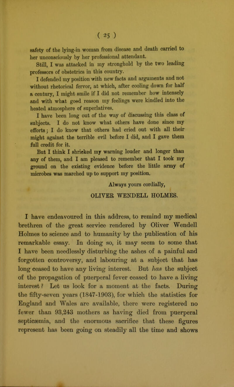 safety of the lying-in woman from disease and death carried to her unconsciously by her professional attendant. Still, I was attacked in my stronghold by the two leading professors of obstetrics in this country. I defended my position with new facts and arguments and not without rhetorical fervor, at which, after cooling down for half a century, I might smile if I did not remember how intensely and with what goed reason my feelings were kindled into the heated atmosphere of superlatives. I have been long out of the way of discussing this class of subjects. I do not know what others have done since my efforts; I do know that others had cried out with all their might against the terrible evil before I did, and I gave them fuU credit for it. But I think I shrieked my warning louder and longer than any of them, and I am pleased to remember that I took my ground on the existing evidence before the little army of microbes was marched up to support my position. Always yours cordially, OLIVER WENDELL HOLMES. I have endeavoured in this address, to remind my medical brethren of the great service rendered by Oliver Wendell Holmes to science and to humanity by the publication of his remarkable essay. In doing so, it may seem to some that I have been needlessly disturbing the ashes of a painful and forgotten controversy, and labouring at a subject that has long ceased to have any living interest. But Jtas the subject of the propagation of puerperal fever ceased to have a living interest ? Let us look for a moment at the facts. During the fifty-seven years (1847-1903), for which the statistics for England and Wales are available, there were registered no fewer than 93,243 mothers as having died from puerperal septicaemia, and the enormous sacrifice that these figures represent has been going on steadily all the time and shows