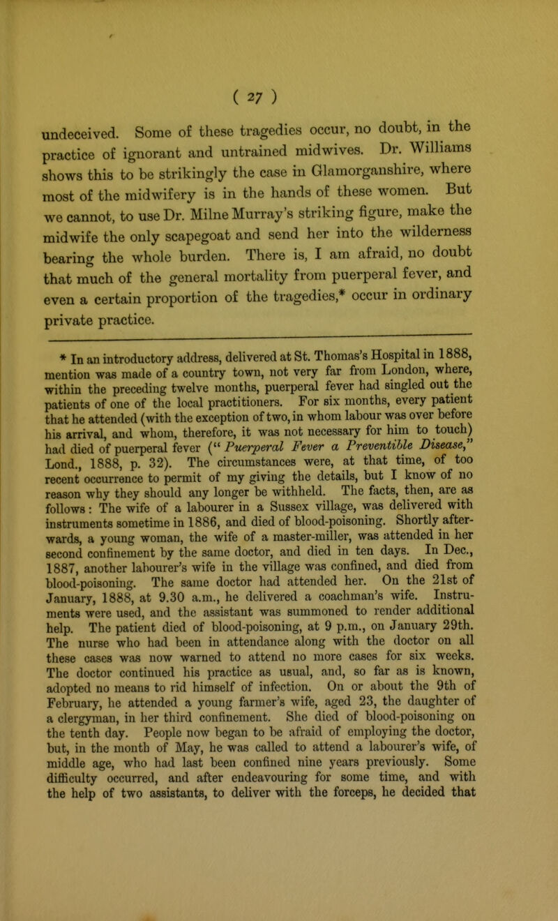 undeceived. Some of these tragedies occur, no doubt, in the practice of ignorant and untrained midwives. Dr. Williams shows this to be strikingly the case in Glamorganshire, where most of the midwifery is in the hands of these women. But we cannot, to use Dr. Milne Murray's striking figure, make the midwife the only scapegoat and send her into the wilderness bearing the whole burden. There is, I am afraid, no doubt that much of the general mortality from puerperal fever, and even a certain proportion of the tragedies,* occur in ordinary private practice. * In an introductory address, delivered at St. Thomas's Hospital in 1888, mention was made of a country town, not very far from London, where, within the preceding twelve months, puerperal fever had singled out the patients of one of the local practitioners. For six months, every patient that he attended (with the exception of two, in whom labour was over before his arrival, and whom, therefore, it was not necessary for him to touch) had died of puerperal fever ( Puerperal Fever a Preventihle Disease Lond., 1888, p. 32). The circumstances were, at that time, of too recent occurrence to permit of my giving the details, but I know of no reason why they should any longer be withheld. The facts, then, are as follows: The wife of a labourer in a Sussex village, was delivered with instruments sometime in 1886, and died of blood-poisoning. Shortly after- wards, a young woman, the wife of a master-miller, was attended in her second confinement by the same doctor, and died in ten days. In Dec, 1887, another labourer's wife in the village was confined, and died from blood-poisoning. The same doctor had attended her. On the 21st of January, 1888, at 9.30 a.m., he delivered a coachman's wife. Instru- ments were used, and the assistant was summoned to render additional help. The patient died of blood-poisoning, at 9 p.m., on January 29th. The nurse who had been in attendance along with the doctor on all these cases was now warned to attend no more cases for six weeks. The doctor continued his practice as usual, and, so far as is known, adopted no means to rid himself of infection. On or about the 9th of February, he attended a young farmer's wife, aged 23, the daughter of a clergyman, in her third confinement. She died of blood-poisoning on the tenth day. People now began to be afraid of employing the doctor, but, in the mouth of May, he was called to attend a labourer's wife, of middle age, who had last been confined nine years previously. Some difficulty occurred, and after endeavouring for some time, and with the help of two assistants, to deliver with the forceps, he decided that