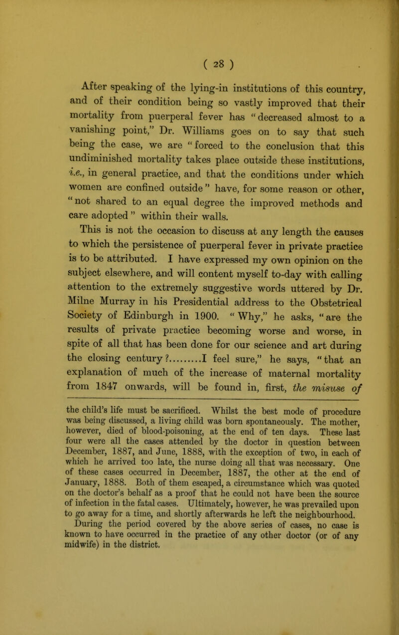 After speaking of the lying-in institutions of this country, and of their condition being so vastly improved that their mortality from puerperal fever has decreased almost to a vanishing point, Dr. Williams goes on to say that such being the case, we are forced to the conclusion that this undiminished mortality takes place outside these institutions, i.e., in general practice, and that the conditions under which women are confined outside  have, for some reason or other, not shared to an equal degree the improved methods and care adopted  within their walls. This is not the occasion to discuss at any length the causes to which the persistence of puerperal fever in private practice is to be attributed. I have expressed my own opinion on the subject elsewhere, and will content myself to-day with calling attention to the extremely suggestive words uttered by Dr. Milne Murray in his Presidential address to the Obstetrical Society of Edinburgh in 1900. Why, he asks, are the results of private practice becoming worse and worse, in spite of all that has been done for our science and art during the closing century? I feel sure, he says, that an explanation of much of the increase of maternal mortality from 1847 onwards, will be found in, first, the misuse of the child's life must be sacrificed. Whilst the best mode of procedure was being discussed, a living child was born spontaneously. The mother, however, died of blood-poisoning, at the end of ten days. These last four were all the cases attended by the doctor in question between December, 1887, and June, 1888, with the exception of two, in each of which he arrived too late, the nurse doing all that was necessary. One of these cases occurred in December, 1887, the other at the end of January, 1888. Both of them escaped, a circumstance which was quoted on the doctor's behalf as a proof that he could not have been the source of infection in the fatal cases. Ultimately, however, he was prevailed upon to go away for a time, and shortly afterwards he left the neighbourhood. During the period covered by the above series of cases, no case is known to have occurred in the practice of any other doctor (or of any midwife) in the district.