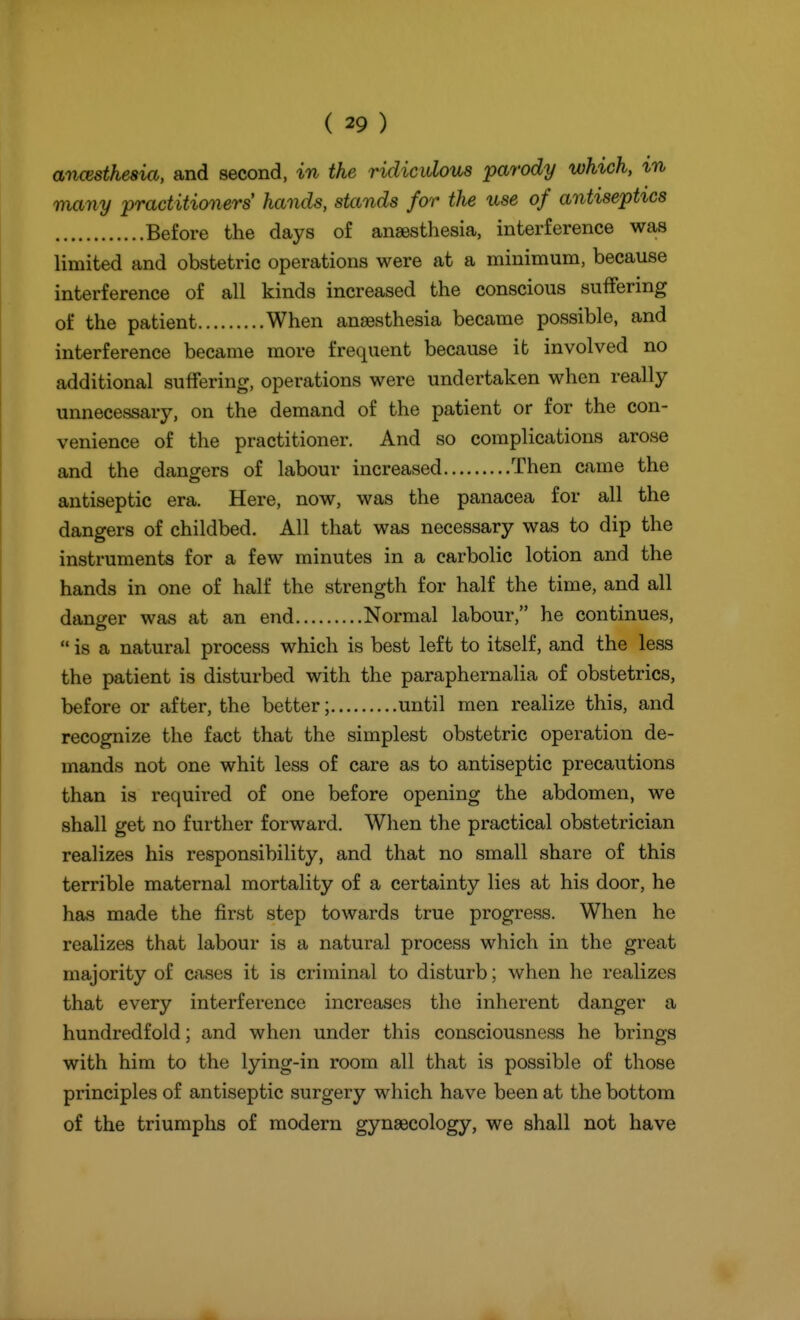 ancBstheaia, and second, in the ridiculous parody which, in many •practitioners hands, stands for the use of antiseptics Before the days of anaesthesia, interference was limited and obstetric operations were at a minimum, because interference of all kinds increased the conscious suffering of the patient When anaesthesia became possible, and interference became more frequent because it involved no additional suffering, operations were undertaken when really unnecessary, on the demand of the patient or for the con- venience of the practitioner. And so complications arose and the dangers of labour increased Then came the antiseptic era. Here, now, was the panacea for all the dangers of childbed. All that was necessary was to dip the instruments for a few minutes in a carbolic lotion and the hands in one of half the strength for half the time, and all danger was at an end Normal labour, he continues,  is a natural process which is best left to itself, and the less the patient is disturbed with the paraphernalia of obstetrics, before or after, the better; until men realize this, and recognize the fact that the simplest obstetric operation de- mands not one whit less of care as to antiseptic precautions than is required of one before opening the abdomen, we shall get no further forward. When the practical obstetrician realizes his responsibility, and that no small share of this terrible maternal mortality of a certainty lies at his door, he has made the first step towards true progress. When he realizes that labour is a natural process which in the great majority of cases it is criminal to disturb; when he realizes that every interference increases the inherent danger a hundredfold; and when under this consciousness he brings with him to the lying-in room all that is possible of those principles of antiseptic surgery which have been at the bottom of the triumphs of modern gynaecology, we shall not have