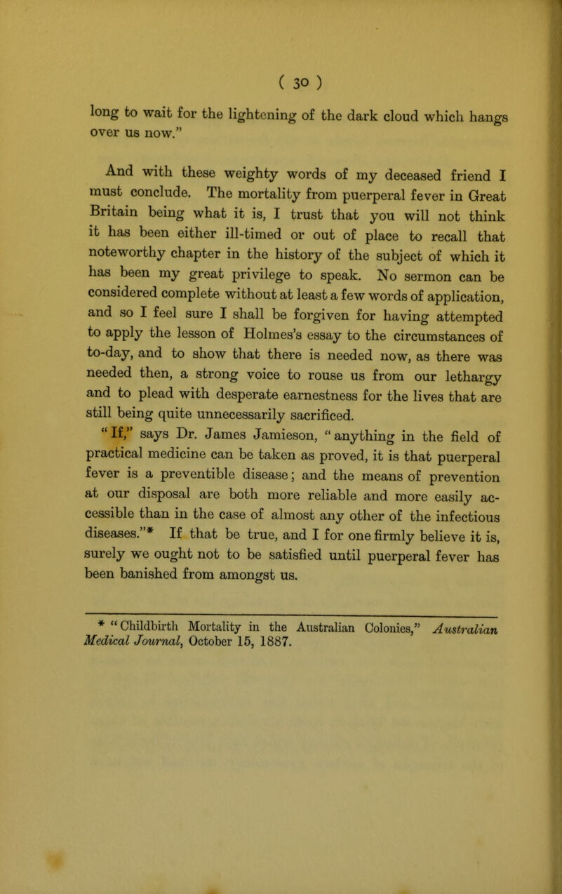 long to wait for the lightening of the dark cloud which hangs over us now. And with these weighty words of my deceased friend I must conclude. The mortality from puerperal fever in Great Britain being what it is, I trust that you will not think it has been either ill-timed or out of place to recall that noteworthy chapter in the history of the subject of which it has been my great privilege to speak. No sermon can be considered complete without at least a few words of application, and so I feel sure I shall be forgiven for having attempted to apply the lesson of Holmes's essay to the circumstances of to-day, and to show that there is needed now, as there was needed then, a strong voice to rouse us from our lethargy and to plead with desperate earnestness for the lives that are still being quite unnecessarily sacrificed. If, says Dr. James Jamieson, anything in the field of practical medicine can be taken as proved, it is that puerperal fever is a preventive disease; and the means of prevention at our disposal are both more reliable and more easily ac- cessible than in the case of almost any other of the infectious diseases.* If that be true, and I for one firmly believe it is, surely we ought not to be satisfied until puerperal fever has been banished from amongst us. *  Childbirtli Mortality in the Australian Colonies, Australian Medical Journal, October 15, 1887.