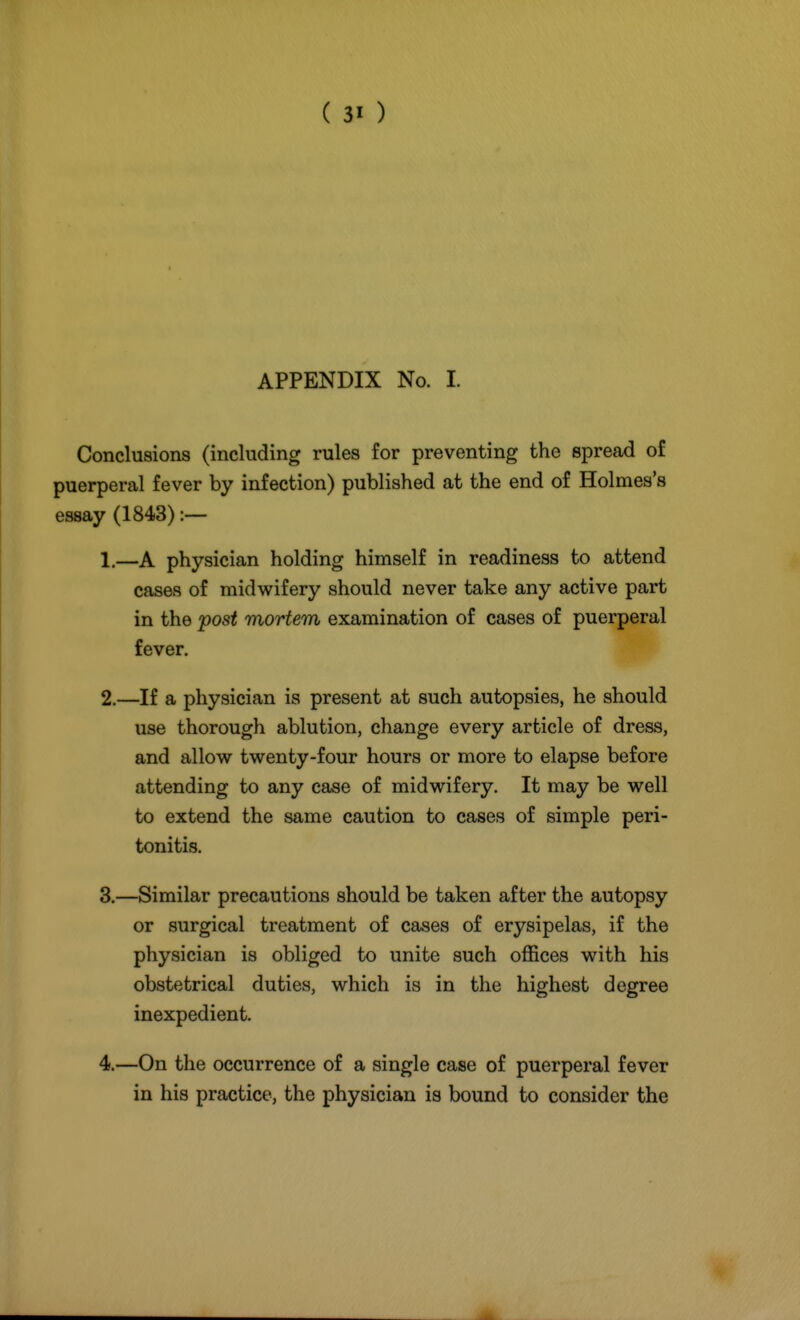 APPENDIX No. I. Conclusions (including rules for preventing the spread of puerperal fever by infection) published at the end of Holmes's essay (1843) :— 1. —A physician holding himself in readiness to attend cases of midwifery should never take any active part in the post mortem examination of cases of puerperal fever. 2. —If a physician is present at such autopsies, he should use thorough ablution, change every article of dress, and allow twenty-four hours or more to elapse before attending to any case of midwifery. It may be well to extend the same caution to cases of simple peri- tonitis. 3. —Similar precautions should be taken after the autopsy or surgical treatment of cases of erysipelas, if the physician is obliged to unite such offices with his obstetrical duties, which is in the highest degree inexpedient. 4. —On the occurrence of a single case of puerperal fever in his practice, the physician is bound to consider the