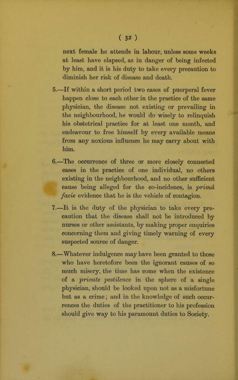 next female he attends in labour, unless some weeks at least have elapsed, as in danger of being infected by him, and it is his duty to take every precaution to diminish her risk of disease and death. 5. —If within a short period two cases of puerperal fever happen close to each other in the practice of the same physician, the disease not existing or prevailing in the neighbourhood, he would do wisely to relinquish his obstetrical practice for at least one month, and endeavour to free himself by every available means from any noxious influence he may carry about with him. 6. —The occurrence of three or more closely connected cases in the practice of one individual, no others existing in the neighbourhood, and no other sufficient cause being alleged for the co-incidence, is prhnd facie evidence that he is the vehicle of contagion. 7. —It is the duty of the physician to take every pre- caution that the disease shall not be introduced by nurses or other assistants, by making proper enquiries concerning them and giving timely warning of every suspected source of danger. 8. —Whatever indulgence may have been granted to those who have heretofore been the ignorant causes of so much misery, the time has come when the existence of a private pestilence in the sphere of a single physician, should be looked upon not as a misfortune but as a crime; and in the knowledge of such occur- rences the duties of the practitioner to his profession should give way to his paramount duties to Society.