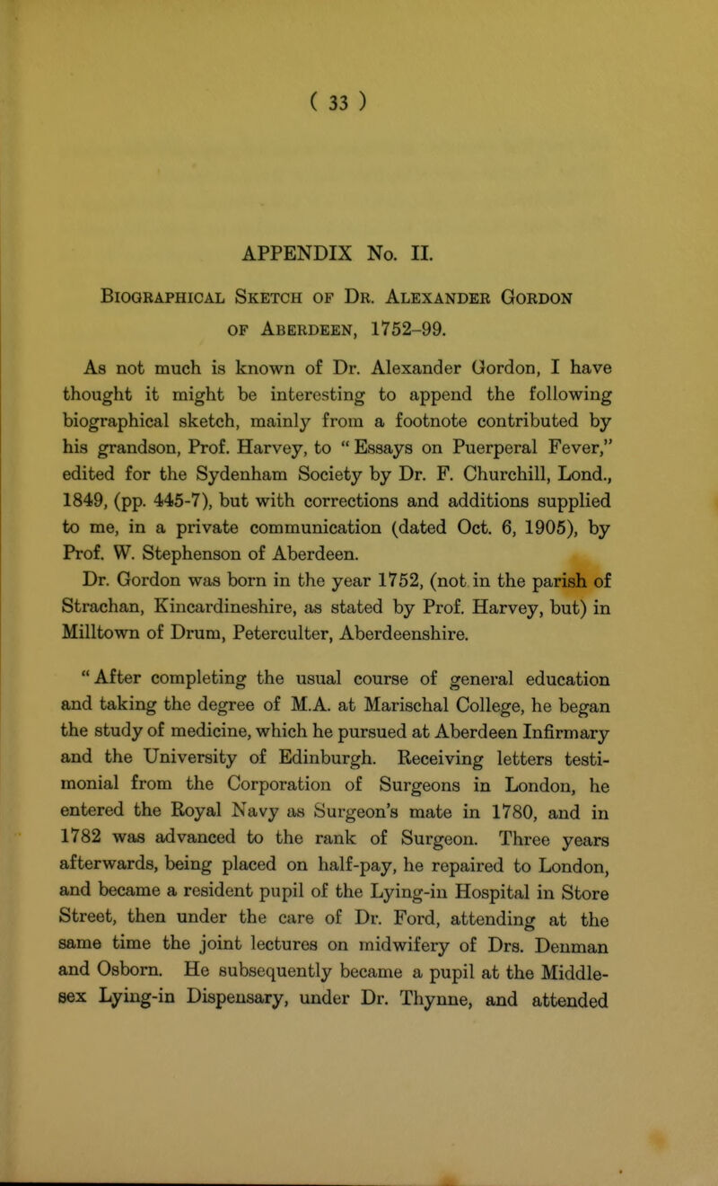 APPENDIX No. II. Biographical Sketch of Dr. Alexander Gordon OF Aberdeen, 1752-99. As not much is known of Dr. Alexander Gordon, I have thought it might be interesting to append the following biographical sketch, mainly from a footnote contributed by his grandson. Prof. Harvey, to  Essays on Puerperal Fever, edited for the Sydenham Society by Dr. F, Churchill, Lond,, 1849, (pp. 445-7), but with corrections and additions supplied to me, in a private communication (dated Oct. 6, 1905), by Prof. W. Stephenson of Aberdeen. Dr. Gordon was born in the year 1752, (not in the parish of Strachan, Kincardineshire, as stated by Prof. Harvey, but) in Milltown of Drum, Peterculter, Aberdeenshire.  After completing the usual course of general education and taking the degree of M.A. at Marischal College, he began the study of medicine, which he pursued at Aberdeen Infirmary and the University of Edinburgh. Receiving letters testi- monial from the Corporation of Surgeons in London, he entered the Royal Navy as Surgeon's mate in 1780, and in 1782 was advanced to the rank of Surgeon. Three years afterwards, being placed on half-pay, he repaired to London, and became a resident pupil of the Lying-in Hospital in Store Street, then under the care of Dr. Ford, attendino- at the same time the joint lectures on midwifery of Drs. Denman and Osborn. He subsequently became a pupil at the Middle- sex Lying-in Dispensary, under Dr. Thynne, and attended