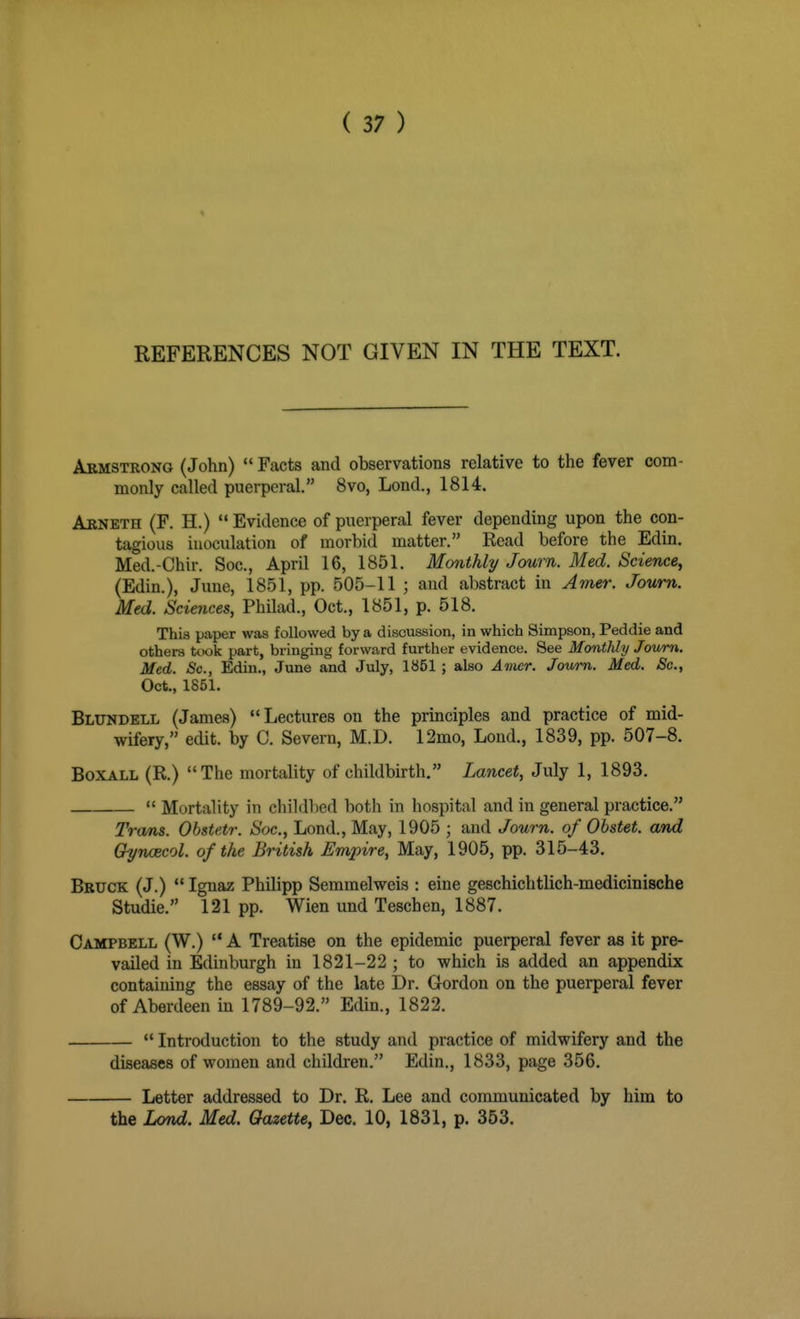 REFERENCES NOT GIVEN IN THE TEXT. Armstrong (John) Facts and observations relative to the fever com- monly called puerperal. 8vo, Lond., 1814. Arneth (F. H.) Evidence of puerperal fever depending upon the con- tagious inoculation of morbid matter. Read before the Edin. Med.-Chir. Soc, April 16, 1851. Monthly Journ. Med. Science^ (Edin.), June, 1851, pp. 505-11 ; and abstract in Amer. Journ. Med. Sciences, Philad., Oct., 1851, p. 518. This paper was followed by a discussion, in which Simpson, Peddle and others took part, bringing forward further evidence. See Monthly Journ. Med. Sc., Edin., June and July, 1851 ; also Avier. Journ. Med. Sc., Oct., 1851. Bltjndell (James) Lectures on the principles and practice of mid- wifery, edit, by C. Severn, M.D. 12mo, Lond., 1839, pp. 507-8. BoxALL (R.) The mortality of childbu-th. Lancet, July 1, 1893. Mortality in childbed both in hospital and in general practice. Trans. Obstetr. Soc, Lond., May, 1905 ; and Journ. of Obstet. and Chynoecol. of the British Empire, May, 1905, pp. 315-43. Bruck (J.) Ignaz Philipp Semmelweis : eine geschichtlich-medicinische Studie. 121 pp. Wien und Teschen, 1887. Campbell (W.) A Treatise on the epidemic puerperal fever as it pre- vailed in Edinburgh in 1821-22 ; to which is added an appendix containing the essay of the late Dr. Gordon on the puerperal fever of Aberdeen in 1789-92. Edin., 1822. Introduction to the study and practice of midwifery and the diseases of women and children. Edin,, 1833, page 356. Letter addressed to Dr. R. Lee and communicated by him to the Lond. Med. Gazette, Dec. 10, 1831, p. 363.