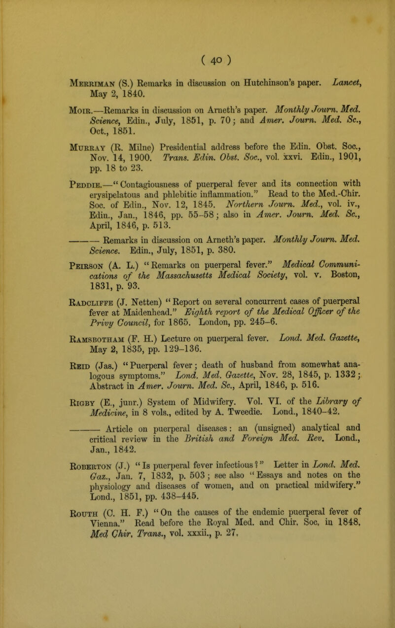 Merriman (S.) Remarks in discussion on Hutchinson's paper. Lancet^ May 2, 1840. MoiR.—Remarks in discussion on Arneth's paper. Monthly Joum. Med. Science, Edin., July, 1851, p. 70; and Avier. Joum. Med. Sc., Oct., 1851. Murray (R. Milne) Presidential address before the Edin. Obst. Soc, Nov. 14, 1900. Trans. Edin. Obst. Soc, vol. xxvi. Edin., 1901, pp. 18 to 23. Peddie.—Contagiousness of puerperal fever and its connection with erysipelatous and phlebitic inflammation. Read to the Med.-Chir. Soc. of Edin., Nov. 12, 1845. Northern Joum. Med., vol. iv., Edin., Jan., 1846, pp. 55-58; also in Amer. Joum. Med. Sc., April, 1846, p. 513. — Remarks in discussion on Arneth's paper. Monthly Joum. Med. Science. Edin., July, 1851, p. 380. Peirson (A. L.) Remarks on puerperal fever. Medical Communi- cations of the Massachusetts Medical Society, vol. v. Boston, 1831, p. 93. Radcliffe (J. Netten)  Report on several concurrent cases of puerperal fever at Maidenhead. Eighth report of the Medical Officer of the Privy Council, for 1865. London, pp. 245-6. Ramsbotham (F. H.) Lecture on puerperal fever. Lond. Med. Gazette, May 2, 1835, pp. 129-136. Rbid (Jas.) Puerperal fever; death of husband from somewhat ana- logous symptoms. Lond. Med. Gazette, Nov. 28, 1845, p. 1332; Abstract in Amer. Joum. Med. Sc., AprO, 1846, p. 516. RiGBY (E., junr.) System of Midwifery. Vol. VI. of the Library of Medicine, in 8 vols., edited by A. Tweedie. Lond., 1840-42. Article on puerperal diseases: an (unsigned) analytical and critical review in the British and Foreign Med. Rev. Lond., Jan., 1842. RoBERTON (J.)  Is puerperal fever infectious 1 Letter in Lond. Med. Gaz., Jan. 7, 1832, p. 503; see also Essays and notes on the physiology and diseases of women, and on practical midwifery. Lond., 1851, pp. 438-445. RouTH (0. H. F.) On the causes of the endemic puerperal fever of Vienna. Read before the Royal Med. and Chir. Soc, in 1848, Med Qhir, Trans., vol. xxxii., p. 27,