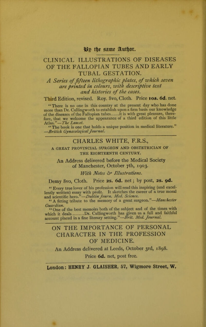 138 tt)P same ^ut^or. CLINICAL ILLUSTRATIONS OF DISEASES OF THE FALLOPIAN TUBES AND EARLY TUBAL GESTATION. A Series of fifteen lithographic plates, of which seven are printed in colours, with descriptive text and histories of the cases. Third Edition, revised. Roy. 8vo, Cloth. Price los. 6d. net. There is no one in this country at the present day who has done more than Dr. Cullingworth to estabhsh upon a firm basis our knowledge of the diseases of the Fallopian tubes it is with great pleasure, there- fore, that we welcome the appearance of a third edition of this little hX\3.s:'—The Lancet. The book is one that holds a unique position in medical literature. —British Gynaecological Journal. CHARLES WHITE, F.R.S., A GREAT PROVINCIAL SURGEON AND OBSTETRICIAN OF THE EIGHTEENTH CENTURY. An Address delivered before the Medical Society of Manchester, October 7th, 1903. With Notes 6^ Illustrations. Demy 8vo, Cloth. Price 2S. 6d. net; by post, as. pd.  Every true lover of his profession will read this inspiring (and excel- lently written) essay with profit. It sketches the career of a true moral and scientific hero.—Dublin Journ. Med. Science.  A fitting tribute to the memory of a great surgeon.—Manchester Giiardian.  One of the best memoirs both of the subject and of the times with which it deals Dr. CuUingworth has given us a full and faithful account placed in a fine literary setting.—i9«V. Med. Journal. ON THE IMPORTANCE OF PERSONAL CHARACTER IN THE PROFESSION OF MEDICINE. An Address delivered at Leeds, October 3rd, 1898. Price 6d. net, post free. London: HENRY J. GLAISHER, 57, Wigmore Street, W.