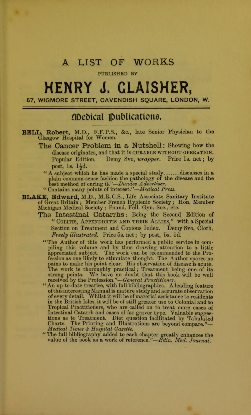 A LIST OF WORKS PUBLISHED BY HENRY J. GLAISHER, 57, WIGMORE STREET, CAVENDISH SQUARE, LONDON, W. nDc^^cal ipublication0. BELL, Robert, M.D., F.F.P.S., &c., late Senior Physician to the Glasgow Hospital for Women. The Cancer Problem in a Nutshell: Showing how the disease originates, and that it is curable without operation. Popular Edition. Demy 8vo, wrapper. Price Is. net; by post, Is. l^d.  A subject which he has made a special study discusses in a plain common-sense fashion the pathology of the disease and the best method of curing it.—Dundee Advertiser.  Contains many points of interest.—Medical Press. BLAKE, Edward, M.D., M.R.C.S., Life Associate Sanitary Institute of Great Britain ; Member French Hygienic Society; Hon. Member Michigan Medical Society; Found. Fell. Gyn. Soc, etc. The Intestinal Catarrhs: Being the Second Edition of  Colitis, Appendicitis and their Allies, with a Special Section on Treatment and Copious Index. Demy 8vo, Cloth. Freely illustrated. Price 5s. net; by post, 5s. 5d.  The Author of this work has performed a public service in com- piling this volume and by thus drawing attention to a little appreciated subject. The work can be recommended to the Pro- fession as one likely to stimulate thought. The Author spares no pains to make his point clear. His observation of disease is acute. The work is thoroughly practical; Treatment being one of its strong points. We have no doubt that this book will be well received by the Profession.—General Practitioner.  An up-to-date treatise, with full bibliographies. A leading feature of tliisinteresting Manual is mature study and accurate observation of every detail. Whilst it will be of material assistance to residents in the feritish Isles, it will be of still greater use to Colonial and to Tropical Practitioners, who are called on to treat more cases of Intestinal Catarrh and cases of far graver type. Valuable sugges- tions as to Treatment. Diet question facilitated by Tabulated Charts. The Printing and Illustrations are beyond compare.— Medical Times ds Hospital Gazette. The full bibliography added to each chapter greatly enhances the value of the book as a work of reference.—Edin. Med. Journal.