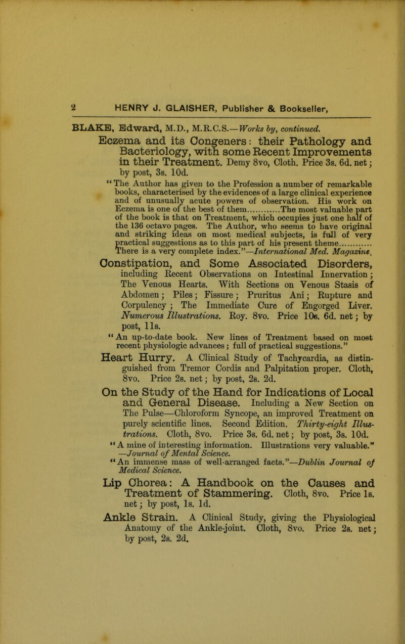 BLAKE, Edward, M.D., M.'R.C.S.—Works by, continued. Eczema and its Congeners: their Pathology and Bacteriology, with some Recent Improvements in their Treatment. Demy 8vo, Cloth. Price 3s. 6d. net; by post, 3s. lOd.  The Author has given to the Profession a number of remarkable books, characterised by the evidences of a large clinical experience and of unusually acute powers of observation. His work on Eczema is one of the best of them The most valuable part of the book is that on Treatment, which occupies just one half of the 136 octavo pages. The Author, who seems to have original and striking ideas on most medical subjects, is full of very practical suggestions as to this part of his present theme There is a very complete mdex.—Inte7-national Med. Magazine, Constipation, and Some Associated Disorders, including Kecent Observations on Intestinal Innervation; The Venous Hearts. With Sections on Venous Stasis of Abdomen; Piles; Fissure; Pruritus Ani; Eupture and Corpulency ; The Immediate Cure of Engorged Liver. Numerous Illustrations. Roy. 8vo. Price lOs. 6d, net; by post, lis. '* An up-to-date book. New lines of Treatment based on most recent physiologic advances ; full of practical suggestions. Heart Hurry. A Clinical Study of Tachycardia, as distin- guished from Tremor Cordis and Palpitation proper. Cloth, 8vo, Price 2s. net; by post, 2s. 2d. On the Study of the Hand for Indications of Local and General Disease. Including a New Section on The Pulse—Chloroform Syncope, an improved Treatment on purely scientific lines. Second Edition. Thirty-eight Hlvs- trations. Cloth, 8vo. Price 3s. 6d. net; by post, 3s. lOd. A mine of interesting information. Illustrations very valuable.** —Journal of Mental Science. An immense mass of well-arranged facts.—Dublin Journal oj Medical Science. Lip Chorea: A Handbook on the Causes and Treatment of Stammering. Cloth, 8vo. Price Is. net; by post. Is. Id. Ankle Strain. A Clinical Study, giving the Physiological Anatomy of the Ankle-joint. Cloth, 8vo. Price 2s. net; by post, 2s. 2d.