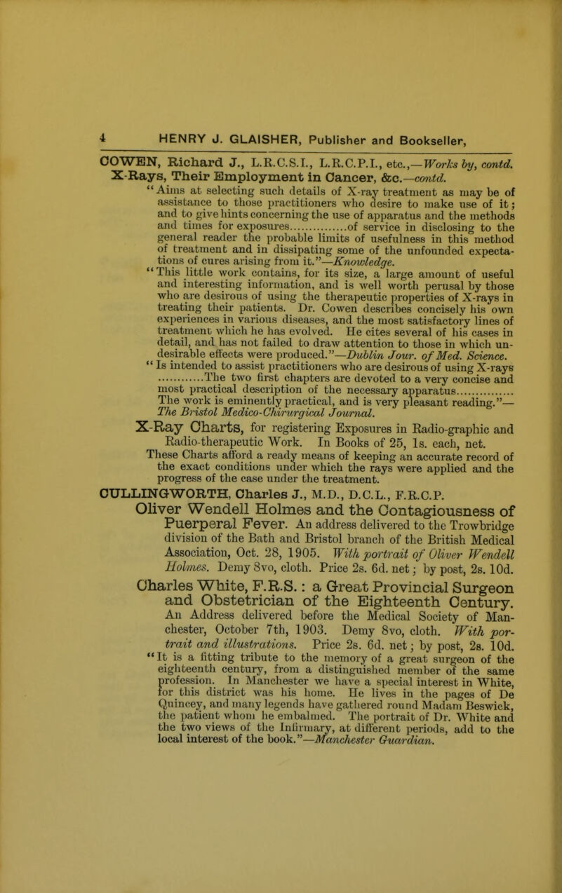 COWEN, Richard J., L.R.C.S.I., L.R.C.P.L, etc.,—Works by, contd. X Rays, Their Employment in Cancer, Sec—contd.  Aims at selecting such details of X-ray treatment as may be of assistance to those practitioners who desire to make use of it ; and to give hints concerning the use of apparatus and the methods and times for exposures of service in disclosing to the general reader the probable limits of usefulness in this method of treatment and in dissipating some of the unfounded expecta- tions of cures arising from it.—Knowledge. This little work contains, for its size, a large amount of useful and interesting information, and is well worth perusal by those who are desirous of using the therapeutic properties of X-rays in treating their patients. Dr. Cowen describes concisely his own experiences in various diseases, and the most satisfactory lines of treatment which he has evolved. He cites several of his cases in detail, and has not failed to draw attention to those in which un- desirable effects were produced.—Dm^^w Jour, of Med. Science.  Is intended to assist practitioners who are desirous of using X-rays The two first chapters are devoted to a very concise and most practical description of the necessary apparatus The work is eminently practical, and is very pleasant reading.— The Bristol Medico-Chirurgical Journal. X-Ray Charts, for registering Exposures in Radio-graphic and Radio-therapeutic Work. In Books of 25, Is. each, net. These Charts afford a ready means of keeping an accurate record of the exact conditions under which the rays were applied and the progress of the case under the treatment. CULLINGWORTH, Charles J., M.D., D.C.L., F.R.C.P. Oliver Wendell Holmes and the Oontagiousness of Puerperal Fever. An address delivered to the Trowbridge division of the Bath and Bristol branch of the British Medical Association, Oct. 28, 1905. With portrait of Oliver Wendell Holmes. Demy 8vo, cloth. Price 2s. 6d. net; by post, 2s. lOd. Charles White, F.R.S.: a Great Provincial Surgeon and Obstetrician of the Eighteenth Century. An Address delivered before the Medical Society of Man- chester, October 7th, 1903. Demy 8vo, cloth. With por- trait and illustrations. Price 2s. 6d. net; by post, 2s. lOd. ** It is a fitting tribute to the memory of a great surgeon of the eighteenth century, from a distinguished member of the same profession. In Manchester we have a special interest in White, for this district was his home. He lives in the pages of De Quincey, and many legends have gathered round Madam Beswick, the patient whom he embalmed. The portrait of Dr. White and the two views of the Iniirmary, at different periods, add to the local interest of the book.—Manchester Guardian.