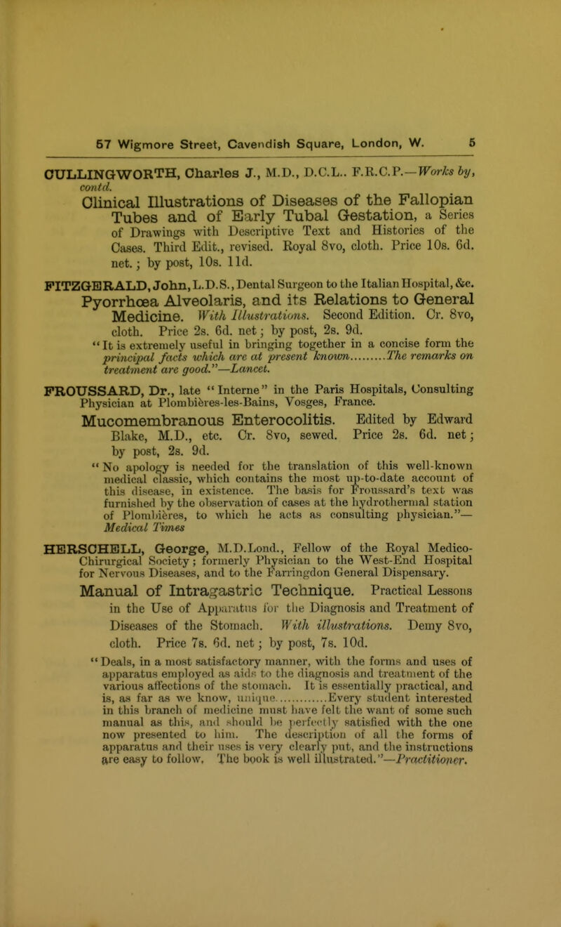 OULLINGWORTH, Charles J., M.D., D.C.L.. F.R.C.F.-Works by, contd. Clinical Illustrations of Diseases of the Fallopian Tubes and of Early Tubal Gestation, a Series of Drawings with Descriptive Text and Histories of the Cases. Third Edit., revised. Royal 8vo, cloth. Price 10s. 6d. net.; by post, 10s. lid. FITZGERALD, John, L.D.S., Dental Surgeon to the Italian Hospital, &c. Pyorrhoea Alveolaris, and its Relations to General Medicine. With Illustrations. Second Edition. Cr. 8vo, cloth. Price 2s. 6d. net; by post, 2s. 9d. It is extremely useful in bringing together in a concise form the princijjal facts which are at present known The remarks on treatment are good.—Lancet. PROUSSARD, Dr., late Interne in the Paris Hospitals, Consulting Physician at Plomhiferes-les-Bains, Vosges, France. Mucomembranous Enterocolitis. Edited by Edward Blake, M.D., etc. Cr. 8vo, sewed. Price 2s. 6d. net; by post, 2s. 9d.  No apology is needed for the translation of this well-known medical classic, which contains the most up-to-date account of this flisease, in existence. The basis for Froussard's text was furnished by the observation of cases at the hydrotherinal station of Plomhieres, to which he acts as consulting physician.— Medical Times HERSCHELL, George, M.D.Lond., Fellow of the Royal Medico- Chirurgical Society; formerly Physician to the West-End Hospital for Nervous Diseases, and to the Farringdon General Dispensary. Manual of Intragastric Technique. Practical Lessons in the Use of Apparatus for the Diagnosis and Treatment of Diseases of the Stomach. With illustrations. Demy 8vo, cloth. Price Ts. 6d. net; by post, 7s. lOd.  Deals, in a most satisfactory manner, wth the forms and uses of apparatus employed as aidr. to the diagnosis and treatment of the various affections of the stomach. It is essentially practical, and is, as far as we know, uniiino Every student interested in this branch of medicine must have felt the want of some such manual as this, ami should l)e perfrctly satisfied with the one now presented to him. The description of all the forms of apparatus and their uses is very clearly put, and the instructions are easy to follow. The book iis well illustrated.—Practitioner.