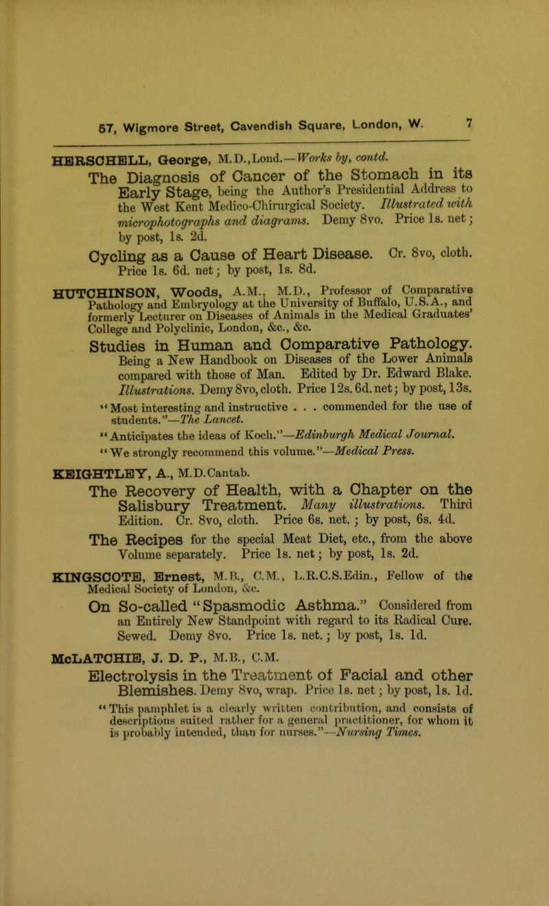 HBRSOHELL, George, M.I).,Loud. —Works by, co7itd. The Diagnosis of Cancer of the Stomach in its Early Stage, being the Author's Presidential Address to the West Kent Medico-Chirurgical Society. Illustrated with microphotographs and diagrams. Demy 8vo. Price Is. net; by post, Is. 2d. Cycling as a Cause of Heart Disease. Or. 8vo, cloth. Price Is. 6d. net; by post, Is. 8d. HUTCHINSON, Woods, A.M., M.D., Professor of Comparative Pathology and Embryology at the University of Buffalo, U.S.A., and formerly Lecturer on Diseases of Animals in the Medical Graduates' College and Polyclinic, London, &c., &c. Studies in Human and Comparative Pathology. Being a New Handbook on Diseases of the Lower Animals compared with those of Man. Edited by Dr. Edward Blake. Illustrations. Demy 8vo, cloth. Price 12s.6d.net; by post, 13s.  Most interesting and instructive . . . commended for the use of students.—The Lancet. Anticipates the ideas of Koch.—Edinburgh Medical Journal.  We strongly recommend this \6bimQ.—Medical Press. KBIQHTLBY, A., M.D.Cantab. The Recovery of Health, with a Chapter on the Salisbury Treatment. Mani/ illustrations. Third Edition. Cr. 8vo, cloth. Price 6s. net. ; by post, 6s. 4d. The Recipes for the special Meat Diet, etc., from the above Volume separately. Price Is. net; by post, Is. 2d. KINGSCOTB, Ernest, M.R., CM., L.R.C.S.Edin., Fellow of the Medical Society of Lonilon, itc. On So-called  Spasmodic Asthma. Considered from an Entirely New Standpoint with regard to its Kadical Cure. Sewed. Demy 8vo. Price Is. net.; by post, Is, Id. McLATOHIB, J. D. P., M.B., CM. Electrolysis in the Treatjnent of Facial and other Blemishes. Demy 8vo, wrap. Price Is. net; by post, Is. Id.  This pamphlet is a clearly written contribution, and consists of descriptions suited rather for a general practitioner, for whom it is probably intended, than for nurses.—Nursing Times,