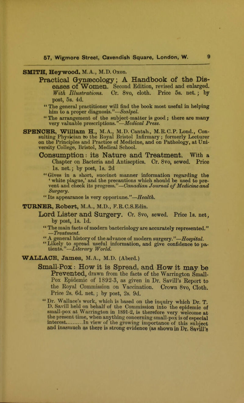 SMITH, Heywood, M.A., M.D. Oxon. Practical Gynaecology; A Handbook of the Dis- eases of Women. Second Edition, revised and enlarged. With Illustrations. Or. 8vo, cloth. Price 58. net.; by post, 5s. 4d. The general practitioner will find the book most useful in helping him to a proper diagnosis.—Scalpel. '* Tlie arrangement of the subject-matter is good ; there are many very valuable prescriptions.—Medical Press. SPENCER, William H., M.A., M.D.Cantab., M.R.C.P. Lond., Con- sulting Physician tjo the Royal Bristol Infirmary ; formerly Lecturer on the Principles and Practice of Medicine, and on Pathology, at Uni- versity College, Bristol, Medical School. Consumption: its Nature and Treatment. With a Chapter on Bacteria and Antiseptics. Cr. 8vo, sewed. Price Is. net.; by post, Is. 2d Gives in a short, succinct manner information regarding the • white plague,' and the precautions which should be used to pre- vent and check its progress.—Canadian Journal of Medicine and Surgery.  Its appearance is very opportune.—Health. TURNER, Robert, M.A., M.D., F.R.C.S.Edin. Lord Lister and Surgery. Or. 8vo, sewed. Price Is. net, by post, Is. Id.  The main facts of modern bacteriology are accurately represented. —Treatment. A general history of the advance of modern surgery.—Hospital. Likely to spread useful information, and give confidence to pa- tients. —Literary World. WALLACE, James, M.A., M.D. (Aberd.) Small-Pox: How it is Spread, and How it may be Prevented, drawn from the facts of the Warrington Small- Pox Epidemic of 1892-3, as given in Dr. Savill's Report to the Royal Commission on Vaccination. Crown 8vo, Cloth. Price 2s. 6d. net.; by post, 2s. 9d.  Dr. Wallace's work, which is based on the inquiry which Dr. T. D. Savill held on behalf of the Commission into the epidemic of small-pox at Warrington in 1891-2, is therefore very welcome at the present time, when anything concerning small-pox is of especial interest In view of the growing importance of this .subject and inasmuch as there is strong evidence (as shown in Dr, SaviU's