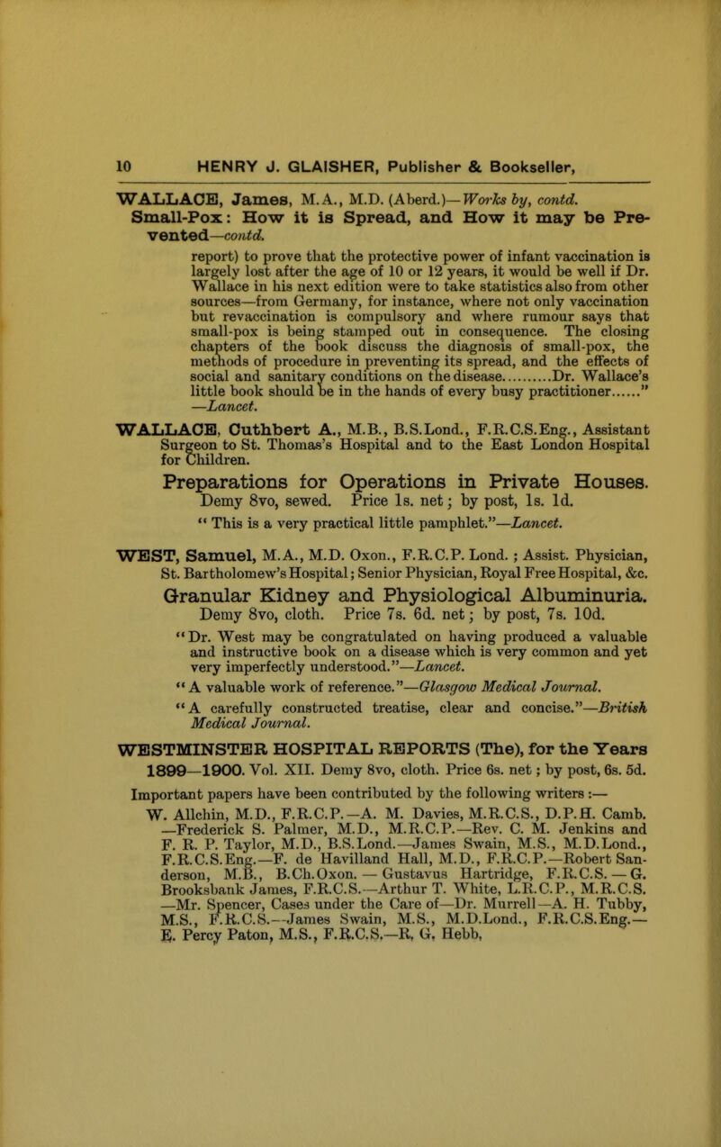 WALLACE, James, M.A., M.D. (AheTd.)—Works by, contd. Small-Pox: How it is Spread, and How it may be Pre- vented—contd. report) to prove that the protective power of infant vaccination is largely lost after the age of 10 or 12 years, it would be well if Dr. Wallace in his next edition were to take statistics also from other sources—from Germany, for instance, where not only vaccination but revaccination is compulsory and where rumour says that small-pox is being stamped out in consec^uence. The closing chapters of the book discuss the diagnosis of small-pox, the methods of procedure in preventing its spread, and the effects of social and sanitary conditions on the disease Dr. Wallace's little book should be in the hands of every busy practitioner  —Lancet. WALLACE, Cuthbert A., M.B., B.S.Lond., F.R.C.S.Eng., Assistant Surgeon to St. Thomas's Hospital and to the East London Hospital for Children. Preparations for Operations in Private Houses. Demy 8vo, sewed. Price Is. net; by post, Is. Id. *' This is a very practical little pamphlet.—Lancet. WEST, Samuel, M.A., M.D. Oxon., F.R.C.P. Lond. ; Assist. Physician, St. Bartholomew's Hospital; Senior Physician, Royal Free Hospital, &c. Granular Kidney and Physiological Albuminuria. Demy 8vo, cloth. Price 7s. 6d. net; by post, 7s. lOd. Dr. West may be congratulated on having produced a valuable and instructive book on a disease which is very common and yet very imperfectly understood.—Lancet. A valuable work of reference.—Glasgow Medical Journal. A carefully constructed treatise, clear and concise.—British Medical Journal. WESTMINSTER HOSPITAL REPORTS (The), for the Years 1899—1900. Vol. XII. Demy 8vo, cloth. Price 6s. net; by post, 6s. 5d. Important papers have been contributed by the following writers :— W. Allchin, M.D., F.R.C.P.-A. M. Davies, M.R.C.S., D.P.fl. Camb. —Frederick S. Palmer, M.D., M.R.C.P.—Rev. C. M. Jenkins and F. R. P. Taylor, M.D., B.S.Lond.—James Swain, M.S., M.D.Lond., F.RC.S.Eng.—F. de Havilland Hall, M.D., F.R.C.P.—Robert San- derson, M.B., B.Ch.Oxon. — Gustavus Hartridge, F.R.C.S. — G. Brooksbank James, F.R.C.S.-Arthur T. White, L.R.C.P, M.R.C.S. —Mr. Spencer, Cases under the Care of—Dr. Murrell—A. H. Tubby, M.S., F.R.C.S.--James Swain, M.S., M.D.Lond., F.R.C.S.Eng.— Percy Paton, M.S., F.R.C.S —R, G, Hebb,