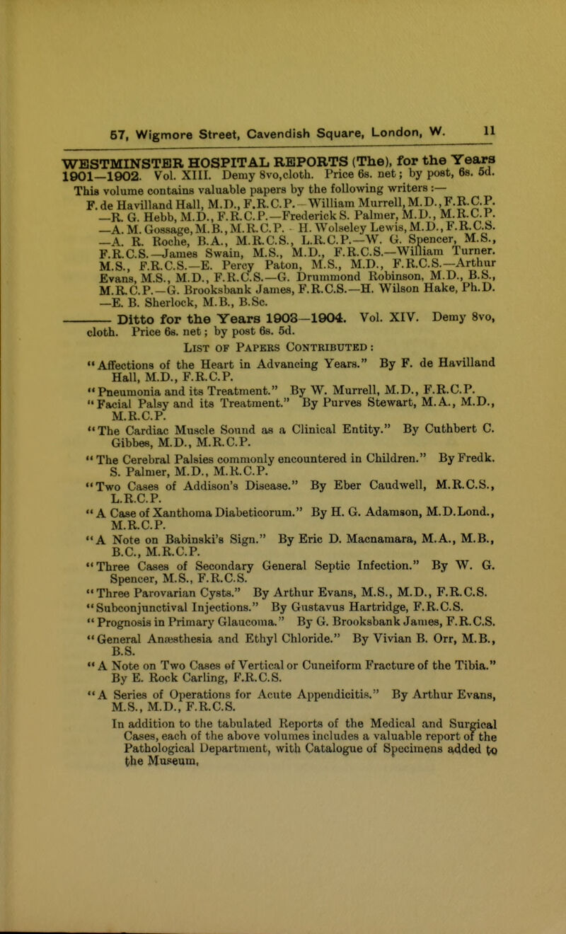 WESTMINSTER HOSPITAL REPORTS (The), for the Years 1901—1902. Vol. XIII. Demy 8vo,cloth. Price 6s. net; by post, 68, 6d. This volume contains valuable papers by the following writers :— F. de Havilland Hall, M.D., F.R. C. P. William Murrell, M. D., F.E. C.P. —R. G. Hebb, M.D., F.R.CP.—Fredericks. Palmer, M.D., M.R.C.P. —A. M. Gossage, M.B., M.R. C. P. H. Wolseley Lewis, M.D., F. R. C.b. —A. R. Roche, B.A., M.R.C.S., L.R.C.P.—W. G. Spencer, M.S., F.R.C.S.-James Swain, M.S., M.D., F.R.C.S.—Williara Turner. M.S., F.R.C.S.—E. Percy Paton, M.S., M.D., F.R.C.S.—Arthur Evans, M.S., M.D., F.R.aS.—G. Drummond Robinson, M.D., B.S., M.R.C.P.—G. Brooksbank James, F.R.C.S.—H. Wilson Hake, Ph.D. —E. B. Sherlock, M.B., B.Sc. Ditto for the Years 1908—1904. Vol. XIV. Demy 8vo, cloth. Price 68. net; by post 6s. 5d. List of Papers Contributed : Affections of the Heart in Advancing Years. By F. de Havilland Hall, M.D., F.R.CP.  Pneumonia and its Treatment. By W. Murrell, M.D., F.R.CP. Facial Palsy and its Treatment. By Purves Stewart, M.A., M.D., M.R.CP. The Cardiac Muscle Sound as a Clinical Entity. By Cuthbert C. Gibbes, M.D., M.R.C.P.  The Cerebral Palsies commonly encountered in Children. By Fredk. S. Palmer, M.D., M.R.CP. Two Cases of Addison's Disease. By Eber Caudwell, M.R.C.S., L.R.C.P.  A Case of Xanthoma Diabeticorum. By H. G. Adamson, M.D.Lond., M.R.C.P. A Note on Babinski's Sign. By Eric D. Macnamara, M.A., M.B., B.C., M.R.C.P. Three Cases of Secondary General Septic Infection. By W. G. Spencer, M.S., F.R.CS. Three Parovarian Cysts. By Arthur Evans, M.S., M.D., F.R.CS. Subconjunctival Injections. By Gustavus Hartridge, F.R.CS.  Prognosis in Primary Glaucoma. By G. Brooksbank James, F.R.CS. General Ansesthesia and Ethyl Chloride. By Vivian B. Orr, M.B., B.S.  A Note on Two Cases of Vertical or Cuneiform Fracture of the Tibia. By E. Rock Carling, F.R.CS. A Series of Operations for Acute Appendicitis. By Arthur Evans, M.S., M.D., F.R.C.S. In addition to the tabulated Reports of the Medical and Surgical Cases, each of the above volumes includes a valuable report of the Pathological Department, with Catalogue of Specimens £^ded tQ the Museum,