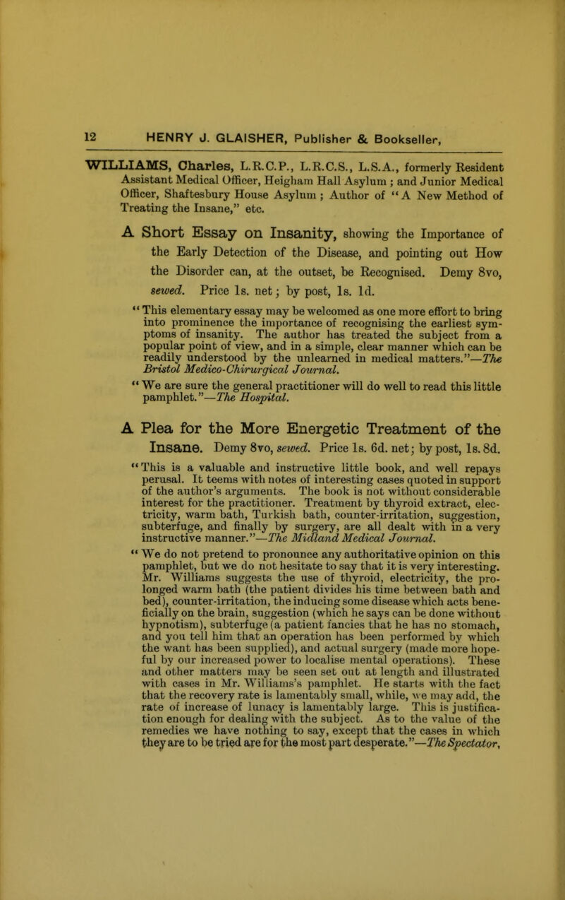 WILLIAMS, Charles, L.R.C.P., L.R.C.S., L.S.A., formerly Resident Assistant Medical Officer, Heigham Hall Asylum ; and Junior Medical Officer, Shaftesbury House Asylum ; Author of A New Method of Treating the Insane, etc. A Short Essay on Insanity, showing the Importance of the Early Detection of the Disease, and pointing out How the Disorder can, at the outset, be Recognised. Demy 8vo, sewed. Price Is. net; by post, Is. Id.  This elementary essay may be welcomed as one more effort to bring into prominence the importance of recognising the earliest sym- ptoms of insanity. The author has treated the subject from a popular point of view, and in a simple, clear manner which can be readily understood by the unlearned in medical matters.—The Bristol Medico-Chirurgical Journal. We are sure the general practitioner will do well to read this little pamphlet.—The Hospital. A Plea for the More Energetic Treatment of the Insane. Demy 8vo, sewed. Price Is. 6d. net; by post, Is. 8d. This is a valuable and instructive little book, and well repays perusal. It teems with notes of interesting cases quoted in support of the author's arguments. The book is not without considerable interest for the practitioner. Treatment by thyroid extract, elec- tricity, warm bath, Turkish bath, counter-irritation, suggestion, subterfuge, and finally by surgery, are all dealt with in a very instructive manner.—The Midland Medical Journal.  We do not pretend to pronounce any authoritative opinion on this pamphlet, but we do not hesitate to say that it is very interesting. Mr. Williams suggests the use of thyroid, electricity, the pro- longed warm bath (tlie patient divides his time between bath and bed), counter-irritation, the inducing some disease which acts bene- ficially on the brain, suggestion (which he says can be done without hypnotism), subterfuge (a patient fancies that he has no stomach, and you tell him that an operation has been performed by which the want has been supplied), and actual surgery (made more hope- ful by our increased power to localise mental operations). These and other matters may be seen set out at length and illustrated with cases in Mr. Williams's pamphlet. He starts with the fact that the recovery rate is lamentably small, while, Ave may add, the rate of increase of lunacy is lamentably large. This is justifica- tion enough for dealing with the subject. As to the value of the remedies we have nothing to say, except that the cases in which they are to be tried are for the most part desperate.—The Spectator,