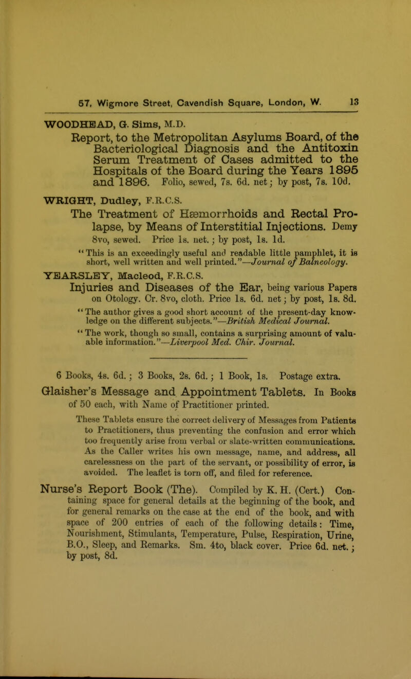 WOODHEAD, G. Sims, M.D. Report, to the Metropolitan Asylums Board, of the Bacteriological Diagnosis and the Antitoxin Serum Treatment of Cases admitted to the Hospitals of the Board during the Years 1895 and 1896. Folio, sewed, 7s. 6d. net; by post, 7s. lOd. WRIGHT, Dudley, F.R.C.S. The Treatment of Haemorrhoids and Rectal Pro- lapse, by Means of Interstitial Injections. Demy 8vo, sewed. Price Is. net.; by post, Is. Id. This is an exceedingly useful anci readable little pamphlet, it is short, well written and well printed.—Journal of Balneology. YEARSLEY, Macleod, F.K.C.S. Injuries and Diseases of the Ear, being various Papers on Otology. Or. 8vo, cloth. Price Is. 6d. net; by post, Is. 8d. The author gives a good short account of the present-day know- ledge on the difterent subjects.—British Medical Journal.  The work, though so small, contains a surprising amount of valu- able information.—Liverpool Med. Chir. Journal. 6 Books, 48. 6d.; 3 Books, 2s. 6d.; 1 Book, Is. Postage extra. Glaisher's Message and Appointment Tablets. In Books of 50 each, with Name of Practitioner printed. These Tablets ensure the correct delivery of Messages from Patients to Practitioners, thus preventing the confusion and error which too frequently arise from verbal or slate-written communications. As the Caller writes his own message, name, and address, all carelessness on the part of the servant, or possibility of error, is avoided. The leaflet is torn off, and filed for reference. Nurse's Report Book (The). Oompiled by K. H. (Cert.) Con- taining space for general details at the beginning of the book, and for general remarks on the case at the end of the book, and with space of 200 entries of each of the following details: Time, Nourishment, Stimulants, Temperature, Pulse, Respiration, Urine, B.O., Sleep, and Remarks. Sm. 4to, black cover. Price 6d. net.; by post, 8d.