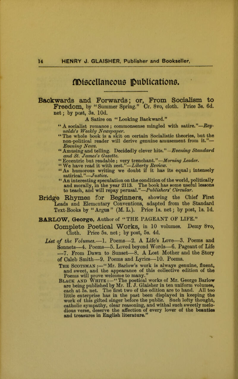 nDi0CCllancou6 publications. Backwards and Forwards; or, Frora Socialism to Freedom, by Summer Spring. Cr. 8vo, cloth. Price Ss. 6d. net; by post, 3s. lOd. A Satire on Looking Backward.  A socialist romance; commonsense mingled with satire.—Rey- The whole book is a skit on certain Socialistic theories, but the non-political reader will derive genuine amusement from it.— Evening News.  Amusing and telling. Decidedly clever hits. -Evening Standard and St. Jameses Gazette.  Eccentric but readable ; very trenchant.—Morning Leader.  We have read it with zest.—Liberty Review.  As humorous writing we doubt if it has its equal; intensely satirical.—Justice.  An interesting speculation on the condition of the world, politically and morally, in the year 2113. The book has some useful lessons to teach, and will repay perusal.—Publishers' Circular. Bridge Rhymes for Beginners, showing the Chief First Leads and Elementary Conventions, adapted from the Standard Text-Books by  Argus  (M. L.). Price Is. net; by post, Is. Id. BARLOW, George, Author of THE PAGEANT OF LIFE. Complete Poetical Works, in 10 volumes. Demy 8vo, Cloth. Price 5s. net; by post, 5s. 4d. List of the Volumes.—1. Poems—2. A Life's Love—3. Poems and Sonnets—4. Poems—5. Loved beyond Words—6. Pageant of Life —7. From Dawn to Sunset—8. A Lost Mother and the Story of Caleb Smith—9. Poems and Lyrics—10. Poems. The Scotsman:—Mr. Barlow's work is always genuine, fluent, and sweet, and the appearance of this collective edition of the Poems will prove welcome to many. Black and White:—The poetical works of Mr. George Barlow are being published by Mr. H. J. Glaisher in ten uniform volumes, each at 5s. net. The first two of the edition are to hand. All too little enterprise has in the past been displayed in keeping the work of this gifted singer before the public. Such lofty thought, catholic sympathy, clear reasoning, and withal such sweetly melo- dious verse, deserve the affection of every lover of the beauties and treasures in English literature.