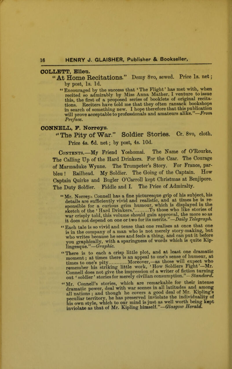 OOLLETT, Ellen. At Home Recitations. Demy 8vo, sewed. Price Is. net; by post, Is. Id.  Encouraged by the success that ' The Flight' has met with, when recited so admirably by Miss Anna Mather, I venture to issue this, the first of a proposed series of booklets of original recita- tions. Reciters have told me that they often ransack bookshops in search of something new. I hope therefore that this publication will prove acceptable to professionals and amateurs aMke.—From Preface. OONNELL, P. Norreys. The Pity of War. Soldier Stories. Cr. 8vo, cloth. Price 48. 6d. net; by post, 4s. lOd. Contents.—My Friend Yoshomai. The Name of O'Rourke. The Calling Up of the Hard Drinkers. For the Czar. The Courage of Marraaduke Wynne. The Trumpeter's Story. For France, par- bleu ! Railhead. My Soldier. The Going of the Captain. How Captain Quirke and Bugler O'CarroU kept Christmas at Benjipore. The Duty Soldier. Fiddle and I. The Price of Admiralty.  Mr. Norrey.^ Connell has a fine picturesque grip of his subject, his details are sufficiently vivid and realistic, and at times he is re- sponsible for a curious grim humour, which is displayed in the sketch of the ' Hard Drinkers.' To those who like stories of war crisply told, this volume should gain approval, the more so as it does not depend on one or two for its merits.—Daily Telegraph. Each tale is so vivid and tense that one realises at once that one is in the company of a man who is not merely story-making, but who writes because he sees and feels a thing, and can put it before you gi-aphically, with a sparingness of words which is quite Kip- lingesque. —Graphic. There is to each a crisp little plot, and at least one dramatic moment; at times there is an appeal to one's sense of humour, at times to one's pity Moreover,—as those will expect who remember his striking little work, 'How Soldiers Fight'—Mr. Connell does not give the impression of a writer of fiction turning out ' soldier' stories for merely civilian consumption.—/SYanc^arrf. Mr. Connell's stories, which are remarkable for their intense dramatic power, deal with war scenes in all latitudes and among all nations ; and though he covers a good deal of Mr. Kipling's peculiar territory, he has preserved inviolate the individuality of his own style, which to our mind is just as well worth being kept inviolate as that of Mr. Kipling himself.—GZowgrow Herald.